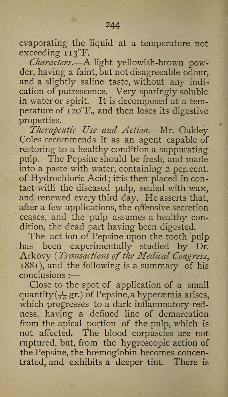 evaporating the liquid at a temperature not exceeding II3°F. Characters,—A light yellowish-brown pow- der, having a faint, but not disagreeable odour, and a slightly saline taste, without any indi- cation of putrescence. Very sparingly soluble in water or spirit. It is decomposed at a tem- perature of I20°F., and then loses its digestive properties. Therapeutic Use and Action.—Mr. Oakley Coles recommends it as an agent capable of restoring to a healthy condition a suppurating pulp. The Pepsine should be fresh, and made into a paste with water, containing 2 per-cent, of Hydrochloric Acid; itis then placed in con- tact with the diseased pulp, sealed with wax, and renewed every third day. He asserts that, after a few applications, the offensive secretion ceases, and the pulp assumes a healthy con- dition, the dead part having been digested. The act ion of Pepsine upon the tooth pulp has been experimentally studied by Dr. Arkovy (Transactions of the Medical Congress^ 1881), and the following is a summary of his conclusions :— Close to the spot of application of a small quantity (3J3- gr.) of Pepsine, a hyperaemia arises, which progresses to a dark inflammatory red- ness, having a defined line of demarcation from the apical portion of the pulp, which is not affected. The blood corpuscles are not ruptured, but, from the hygroscopic action of the Pepsine, the hcemoglobin becomes concen- trated, and exhibits a deeper tint. There is