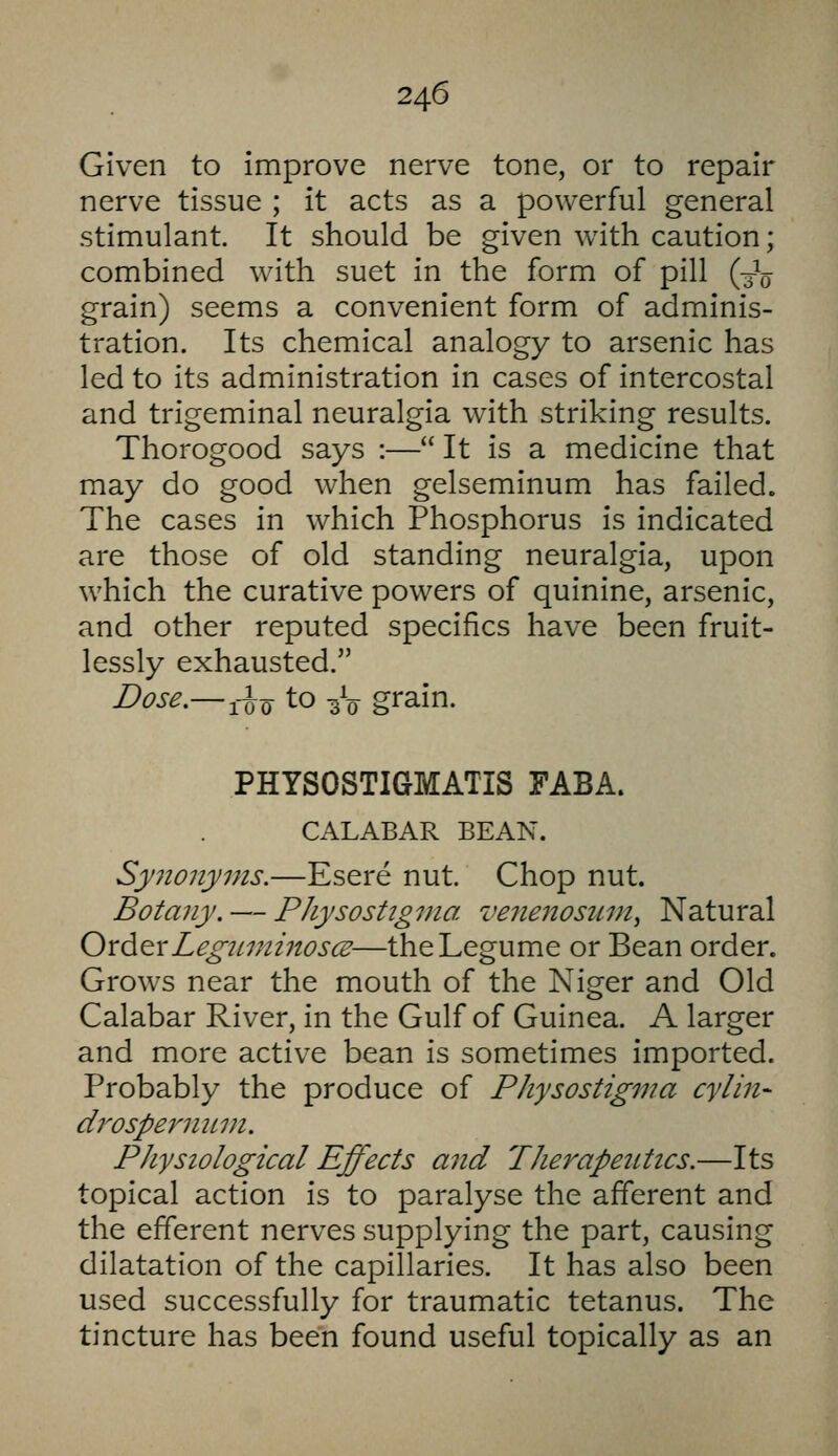 Given to improve nerve tone, or to repair nerve tissue ; it acts as a powerful general stimulant. It should be given with caution; combined with suet in the form of pill (3^0 grain) seems a convenient form of adminis- tration. Its chemical analogy to arsenic has led to its administration in cases of intercostal and trigeminal neuralgia with striking results. Thorogood says :— It is a medicine that may do good when gelseminum has failed. The cases in which Phosphorus is indicated are those of old standing neuralgia, upon which the curative powers of quinine, arsenic, and other reputed specifics have been fruit- lessly exhausted. Dose.— ^-^Q to ^V grain. PHYSOSTIGMATIS FABA. CALABAR BEAN. Sy7ionyms.—Esere nut. Chop nut. Botany, — PJiysostigma venenosum, Natural Oxd.^xLegiLininoscE—the Legume or Bean order. Grows near the mouth of the Niger and Old Calabar River, in the Gulf of Guinea. A larger and more active bean is sometimes imported. Probably the produce of PJiysostigma cylin- drospe7nmin. Physiological Effects and Pherapetttics.—Its topical action is to paralyse the afferent and the efferent nerves supplying the part, causing dilatation of the capillaries. It has also been used successfully for traumatic tetanus. The tincture has been found useful topically as an