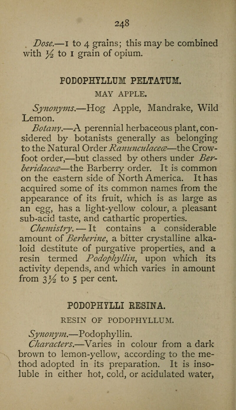 Dose.—I to 4 grains; this may be combined with ^ to I grain of opium. PODOPHYLLUM PELTATUM. MAY APPLE. Synonyms.—Hog Apple, Mandrake, Wild Lemon. Botany.—A perennial herbaceous plant, con- sidered by botanists generally as belonging to the Natural Order Rammcidacece—the Crow- foot order,—but classed by others under Ber- beridacece—the Barberry order. It is common on the eastern side of North America. It has acquired some of its common names from the appearance of its fruit, which is as large as an egg, has a light-yellow colour, a pleasant sub-acid taste, and cathartic properties. Chemistry. — It contains a considerable amount of Berberine, a bitter crystalline alka- loid destitute of purgative properties, and a resin termed Podophyllin^ upon which its activity depends, and which varies in amount from 3>^ to 5 per cent. PODOPHYLLI RESINA. RESIN OF PODOPHYLLUM. Synonym.—Podophyllin. Characters.—Varies in colour from a dark brown to lemon-yellow, according to the me- thod adopted in its preparation. It is inso- luble in either hot, cold, or acidulated water,