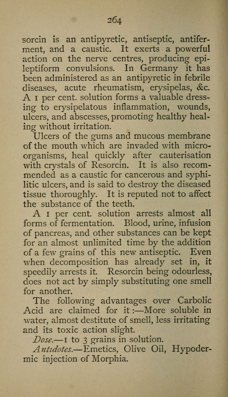 sorcin is an antipyretic, antiseptic, antifer- ment, and a caustic. It exerts a powerful action on the nerve centres, producing epi- leptiform convulsions. In Germany it has been administered as an antipyretic in febrile diseases, acute rheumatism, erysipelas, &c. A I per cent, solution forms a valuable dress- ing to erysipelatous inflammation, wounds, ulcers, and abscesses, promoting healthy heal- ing without irritation. Ulcers of the gums and mucous membrane of the mouth which are invaded with micro- organisms, heal quickly after cauterisation with crystals of Resorcin. It is also recom- mended as a caustic for cancerous and syphi- litic ulcers, and is said to destroy the diseased tissue thoroughly. It is reputed not to affect the substance of the teeth. A I per cent, solution arrests almost all forms of fermentation. Blood, urine, infusion of pancreas, and other substances can be kept for an almost unlimited time by the addition of a few grains of this new antiseptic. Even when decomposition has already set in, it speedily arrests it. Resorcin being odourless, does not act by simply substituting one smell for another. The following advantages over Carbolic Acid are claimed for it:—More soluble in water, almost destitute of smell, less irritating and its toxic action slight. Dose.—I to 3 grains in solution. A7ihdotes.—Emetics, Olive Oil, Hypoder- mic injection of Morphia.