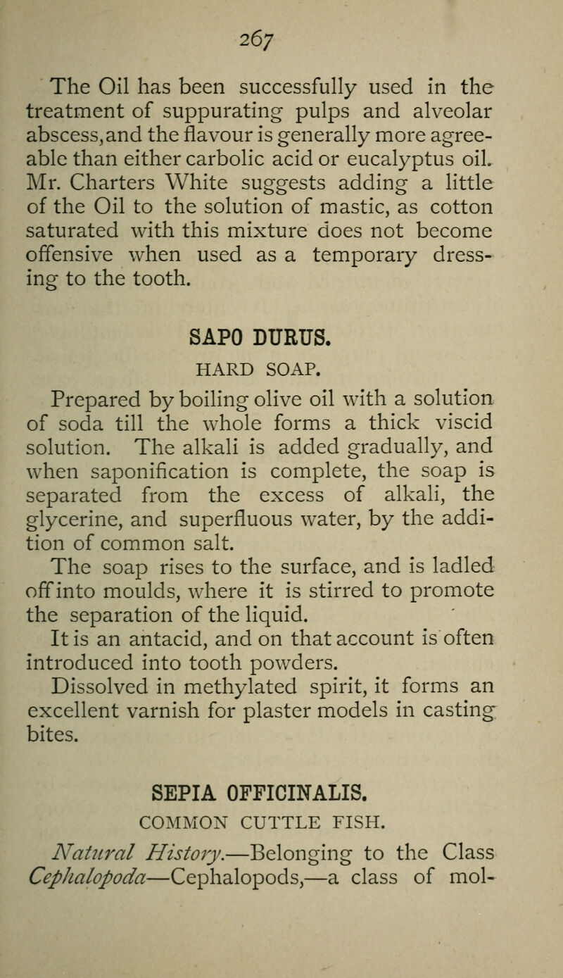 26; The Oil has been successfully used in the treatment of suppurating pulps and alveolar abscess,and the flavour is generally more agree- able than either carbolic acid or eucalyptus oil, Mr. Charters White suggests adding a little of the Oil to the solution of mastic, as cotton saturated with this mixture does not become offensive when used as a temporary dress- ing to the tooth. SAPO DURUS. HARD SOAP. Prepared by boiling olive oil with a solution of soda till the whole forms a thick viscid solution. The alkali is added gradually, and when saponification is complete, the soap is separated from the excess of alkali, the glycerine, and superfluous water, by the addi- tion of common salt. The soap rises to the surface, and is ladled off into moulds, where it is stirred to promote the separation of the liquid. It is an antacid, and on that account is often introduced into tooth powders. Dissolved in methylated spirit, it forms an excellent varnish for plaster models in casting bites. SEPIA OFFICINALIS. COMMON CUTTLE FISH. Natiiral History.—Belonging to the Class Cephalopoda—Cephalopods,—a class of mol-