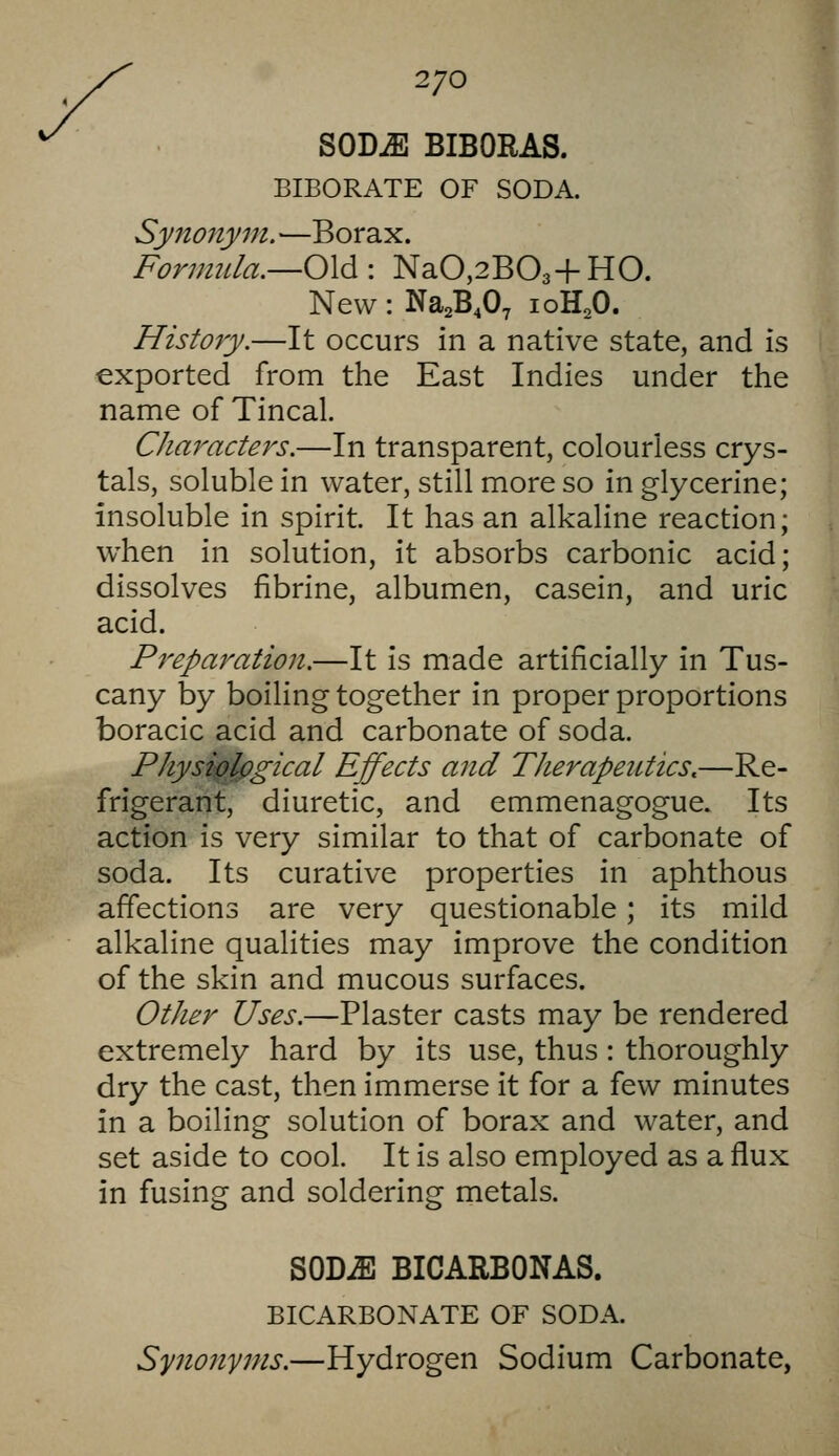 2/0 SODiE BIBORAS. BIBORATE OF SODA. Synonym. —Borax. Formula.—0\d: NaO,2B03+HO. New: Na^B^O, loH^O. History.—It occurs in a native state, and is exported from the East Indies under the name of Tincal. Characters.—In transparent, colourless crys- tals, soluble in water, still more so in glycerine; insoluble in spirit. It has an alkaline reaction; when in solution, it absorbs carbonic acid; dissolves fibrine, albumen, casein, and uric acid. Preparation.—It is made artificially in Tus- cany by boiling together in proper proportions boracic acid and carbonate of soda. Physiplpgical Effects and Therapeutics,—Re- frigerant, diuretic, and emmenagogue. Its action is very similar to that of carbonate of soda. Its curative properties in aphthous affections are very questionable; its mild alkaline qualities may improve the condition of the skin and mucous surfaces. Other Uses.—Plaster casts may be rendered extremely hard by its use, thus: thoroughly dry the cast, then immerse it for a few minutes in a boiling solution of borax and water, and set aside to cool. It is also employed as a flux in fusing and soldering metals. SODiE BICARBONAS. BICARBONATE OF SODA. Synonyms.—Hydrogen Sodium Carbonate,