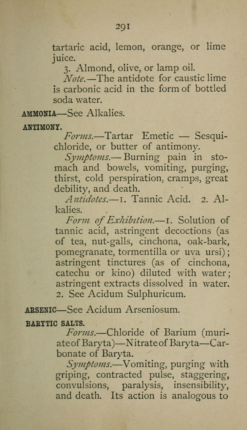 tartaric acid, lemon, orange, or lime juice. 3. Almond, olive, or lamp oil. Note.—The antidote for caustic lime is carbonic acid in the form of bottled soda water. AMMONIA—See Alkalies. ANTIMONY. Forms.—Tartar Emetic — Sesqui- chloride, or butter of antimony. Symptoms.— Burning pain in sto- mach and bowels, vomiting, purging, thirst, cold perspiration, cramps, great debility, and death. Antidotes.—i. Tannic Acid. 2. Al- kalies. Form of ExJiibition.—i. Solution of tannic acid, astringent decoctions (as of tea, nut-galls, cinchona, oak-bark, pomegranate, tormentilla or uva ursi); astringent tinctures (as of cinchona, catechu or kino) diluted with water; astringent extracts dissolved in water. 2. See Acidum Sulphuricum. ARSENIC—See Acidum Arseniosum. BAETTIC SALTS. Forms.—Chloride of Barium (muri- ate of Baryta)—Nitrate of Baryta—Car- bonate of Baryta. Symptoms.—Vomiting, purging with griping, contracted pulse, staggering, convulsions, paralysis, insensibility, and death. Its action is analogous to