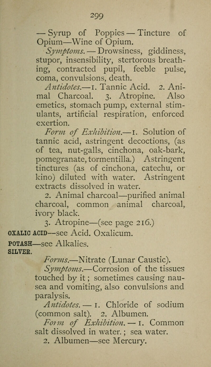 — Syrup of Poppies — Tincture of Opium—Wine of Opium. Syviptoms. — Drowsiness, giddiness, stupor, insensibility, stertorous breath- ing, contracted pupil, feeble pulse, coma, convulsions, death. Antidotes.—i. Tannic Acid, 2. Ani- mal Charcoal. 3. Atropine. Also emetics, stomach pump, external stim- ulants, artificial respiration, enforced exertion. Form of ExJiibition.— i. Solution of tannic acid, astringent decoctions, (as of tea, nut-galls, cinchona, oak-bark, pomegranate, tormentilla.) Astringent tinctures (as of cinchona, catechu, or kino) diluted with water. Astringent extracts dissolved in water. 2. Animal charcoal—purified animal charcoal, common animal charcoal, ivory black. 3. Atropine—(see page 216.) OXALIC ACID—see Acid. Oxalicum. POTASH—see Alkalies. SILVER. Forms.—Nitrate (Lunar Caustic). Symptoms.—Corrosion of the tissues touched by it; sometimes causing nau- sea and vomiting, also convulsions and paralysis. Antidotes.— i. Chloride of sodium (common salt). 2. Albumen. Form of ExJiibition. — i. Common salt dissolved in water.; sea water. 2. Albumen—see Mercury.