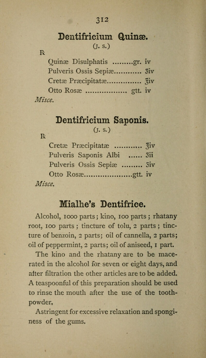 Dentifricium ftuinsB. (J. s.) R Quinas Disulphatis gr. iv Pulveris Ossis Sepise 3iv Cretas Prascipitatas Jiv Otto Rosas gtt. iv Misce. Dentifricium Saponis. (J. s.) R Cretce Praecipitatas ^v^ Pulveris Saponis Albi 5ii Pulveris Ossis Sepice 5iv Otto Rosse gtt. iv Misce. Mialhe's Dentifrice. Alcohol, I coo parts; kino, loo parts ; rhatany root, I GO parts ; tincture of tolu, 2 parts ; tinc- ture of benzoin, 2 parts; oil of cannella, 2 parts; oil of peppermint, 2 parts; oil of aniseed, i part. The kino and the rhatany are to be mace- rated in the alcohol for seven or eight days, and after filtration the other articles are to be added. A teaspoonful of this preparation should be used to rinse the mouth after the use of the tooth- powder. Astringent for excessive relaxation and spongi- ness of the gums.