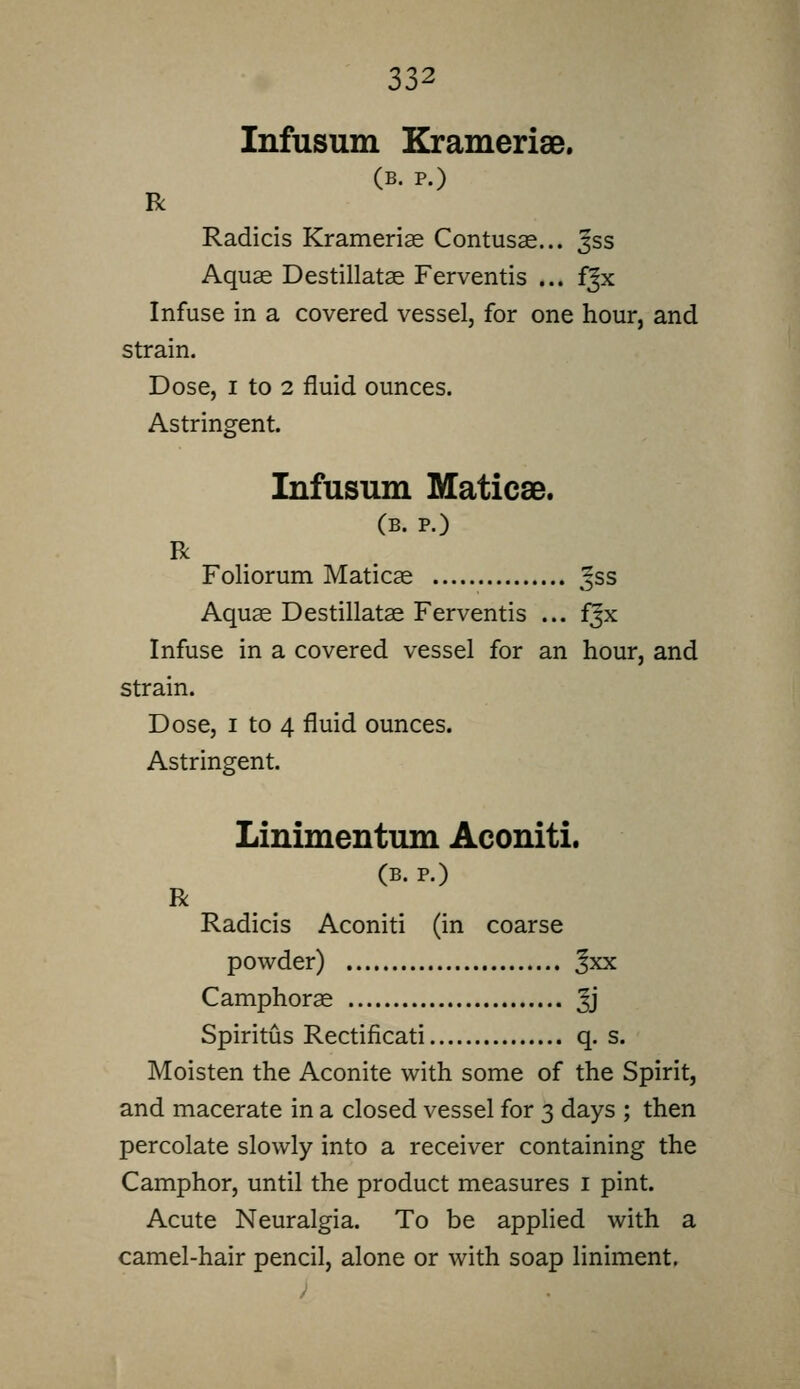 Infusum KramerisB. (B. P.) R Radicis Krameriae Contusas... Jss Aquae Destillatae Ferventis ... fjx Infuse in a covered vessel, for one hour, and strain. Dose, I to 2 fluid ounces. Astringent. R Infusum Maticse. (B. P.) Aquas Destillatae Ferventis ... fjx Infuse in a covered vessel for an hour, and strain. Dose, I to 4 fluid ounces. Astringent. Linimentum Aconiti. (B. P.) R Radicis Aconiti (in coarse powder) Jxx Camphorse Jj Spiritus Rectificati q. s. Moisten the Aconite with some of the Spirit, and macerate in a closed vessel for 3 days ; then percolate slowly into a receiver containing the Camphor, until the product measures i pint. Acute Neuralgia. To be applied with a camel-hair pencil, alone or with soap liniment.