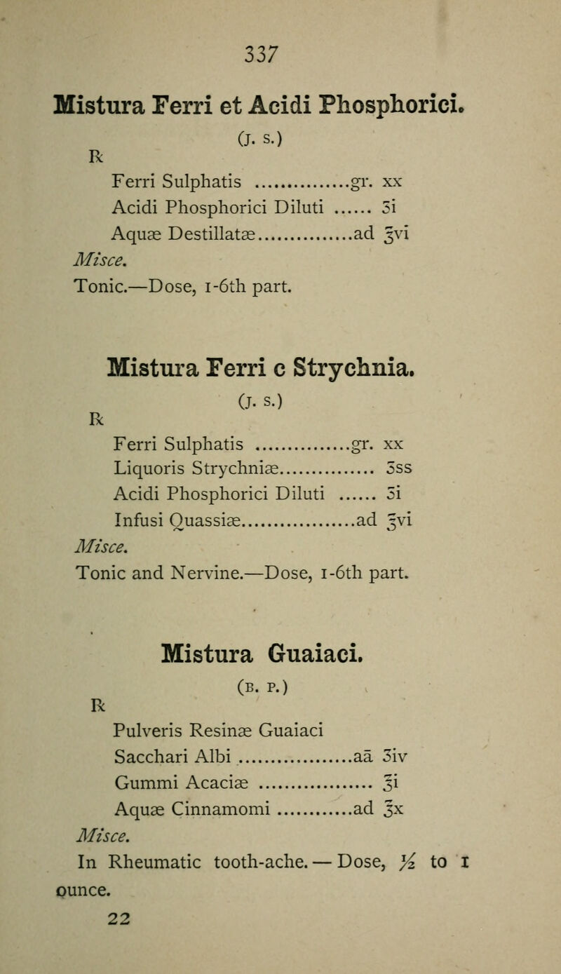 Mistura Ferri et Acidi Phosphorici. (J. s.) R Ferri Sulphatis gv. xx Acidi Phosphorici Diluti 5i Aquae Destillatas ad 5vi Afz'sce. Tonic.—Dose, i-6th part. Mistura Ferri c Strychnia. (J. s.) R Ferri Sulphatis gr. xx Liquoris Strychniae 5ss Acidi Phosphorici Diluti 5i Infusi Quassias ad '-vi Misce. Tonic and Nervine.—Dose, i-6th part. Mistura Guaiaci. (B. P.) R Pulveris Resinas Guaiaci Sacchari Albi aa 3iv Gummi Acaciae 3i Aquas Cinnamomi ad Jx Misce. In Rheumatic tooth-ache. — Dose, X to I ounce. 22