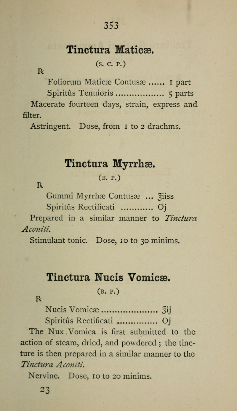 Tinctura Maticae. (s. c. p.) R Foliorum Maticas Contusge i part Spiritus Tenuioris 5 parts Macerate fourteen days, strain, express and filter. Tinctura Myrrhse. (B. P.) R Gummi M^Trhse Contusse ... ^iiss Spiritus Rectificati Oj Prepared in a similar manner to Tinctura Aco7iiti. Stimulant tonic. Dose, 10 to 30 minims. Tinctura Nucis Vomicae. (B. P.) R Nucis Vomicse Jij Spiritus Rectificati Oj The Nux.Vomica is first submitted to the action of steam, dried, and powdered ; the tinc- ture is then prepared in a similar manner to the Tinctura Aconiti. Nervine. Dose, 10 to 20 minims. 23