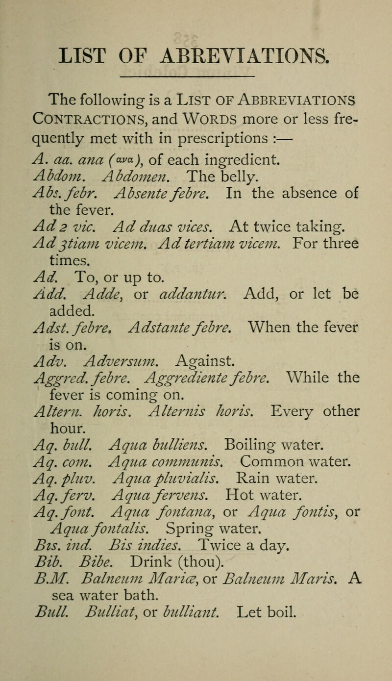 LIST OF ABEEYIATIONS. The following is a List of Abbreviations Contractions, and Words more or less fre- quently met with in prescriptions :— A. aa. ana (^va)^ of each ingredient. Abdom. Abdomen. The belly. Abs.febr. Absentefebre. In the absence of the fever. Ad2 vie. Ad dnas viees. At twice taking. Ad jtiam vieent. Ad tertiam vicem. For three times. Ad. To, or up to. Add. Adde, or addantU7\ Add, or let be added. Adst.febre, Adstante febre. When the fever is on. Adv. Adversitm. Against. Aggred. febre. Aggrediente febre. While the fever is coming on. Altern. horis. Alternis horis. Every other hour. Aq. bull. Aqua bidliens. Boiling water. Aq. com. Aqua communis. Common water. Aq.pluv. Aqua pluvialis. Rainwater. Aq.ferv. Aquafervens. Hot water. Aq.font. Aqua fontana, or Aqua fontis^ or Aqua fontalis. Spring water. Bis. ind. Bis indies. Twice a day. Bib. Bibe. Drink (thou). B.M. Balneum Marian, or Balneum Maris. A sea water bath. Bull. Bulliat, or bulliant. Let boil.