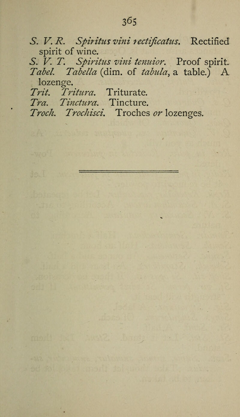 3^5 6*. V. R. Spifitus villi lectificaius. Rectified spirit of wine. 6. V. T. Spiritiis vini tenuior. Proof spirit. Tabel. Tabella (dim. of tabula^ a table.) A lozenge. Trit. Trihtra. Triturate. Tra. Tinctitra. Tincture. Track. Trochisci, Troches or lozenges.