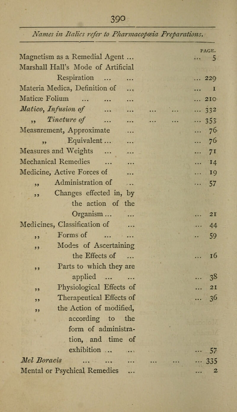 Names in Italics refer to Pharmacopoeia Preparations. PAGE. Magnetism as a Remedial Agent ... •••5 Marshall Hall's Mode of Artificial Respiration ... ... ... 229 Materia Medica, Definition of ... ... i Maticse Folimn ... ... 210 Matico^ Infusion of ... ... ... 332 ,, Tincture of ... ... ... 353 Measurement, Approximate ... ... 76 ,, Equivalent... ... ... 76 Measures and Weights ... ... ... 71 Mechanical Remedies ... ... ... 14 Medicine, Active Forces of ... ... 19 „ Administration of ... •••57 ,, Changes effected in, by the action of the Organism... ... ... 21 Medicines, Classification of ... •••44 ,, Forms of ... ... •• 59 ,, Modes of Ascertaining the Effects of ... ... 16 ,, Parts to which they are applied ... 38 5, Physiological Effects of ... 21 ,, Therapeutical Effects of ... 36 ,, the Action of modified, according to the form of administra- tion, and time of exhibition ... .. ■, • • • 57 Mel Boracis 335 Mental or Psychical Remedies ... ... 2