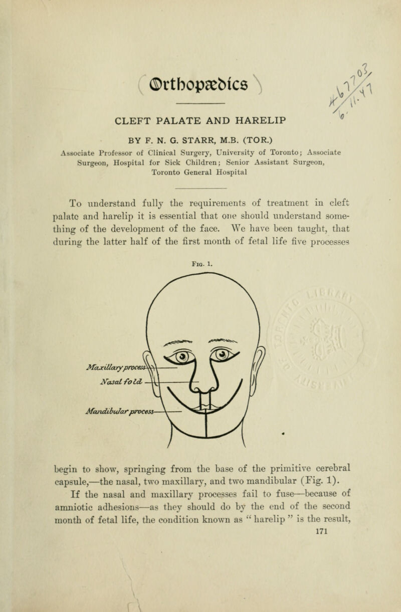 ©rtbopa^bics ^ CLEFT PALATE AND HARELIP BY F. N. G. STARR, M.B. (TOR.) Associate Professor of Clinical Surgery, University of Toronto; Associate Surgeon, Hospital for Sick Children; Senior Assistant Surgeon, Toronto General Hospital To understand fully the requirements of treatment in cleft palate and harelip it is essential that one should understand some- thing of the development of the face. We have been taught, that during the latter half of the first month of fetal life five processc? Fig. 1. McucUlaryprocess^ Mandibular proceM begin to show, springing from the base of the primitive cerebral capsule,—the nasal, two maxillary, and two mandibular (Fig. 1). If the nasal and maxillary processes fail to fuse—because of amniotic adhesions—as they should do by the end of the second month of fetal life, the condition known as  harelip  is the result, 171 \ \