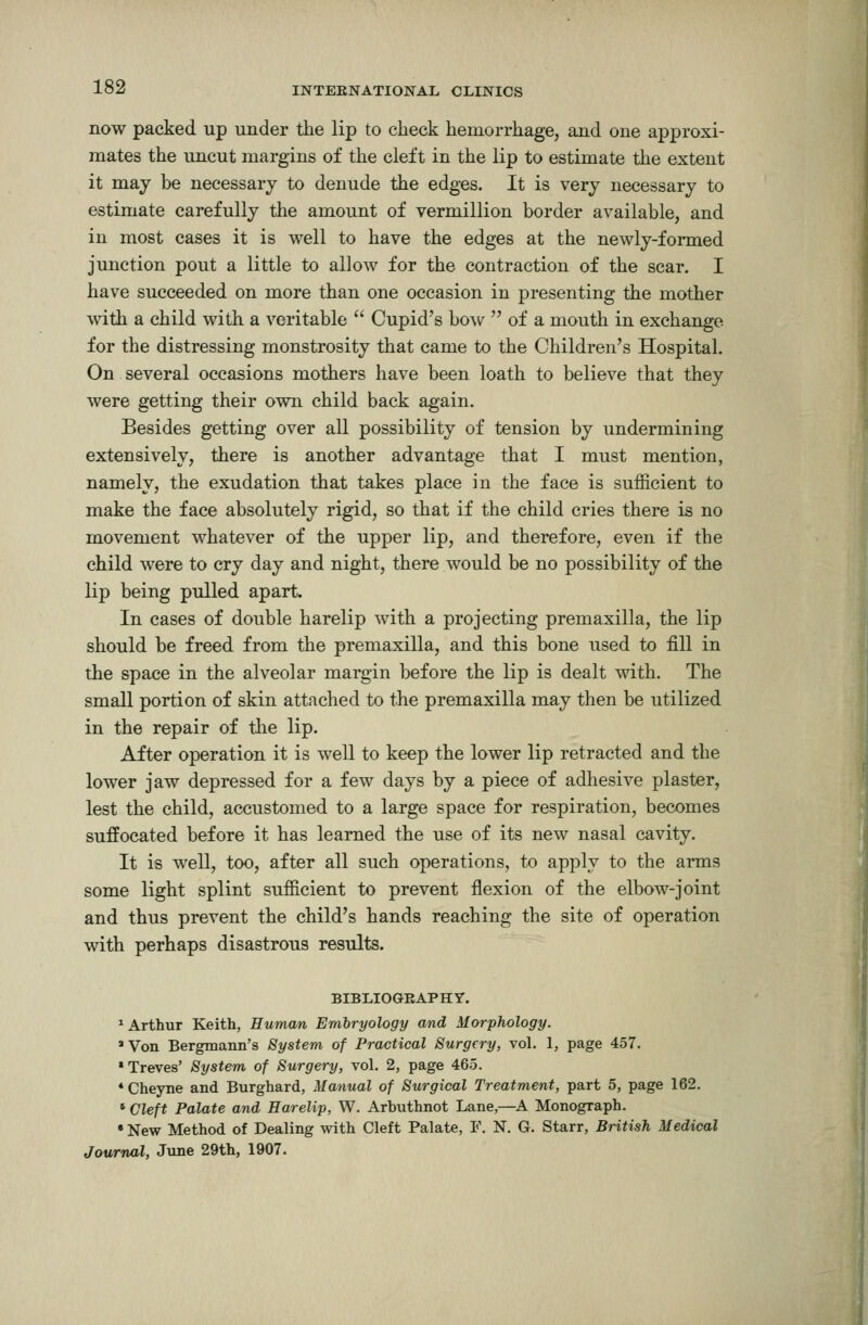 now packed up under the lip to clieck hemorrhage, and one approxi- mates the imcut margins of the cleft in the lip to estimate the extent it may be necessary to denude the edges. It is very necessary to estimate carefully the amount of vermillion border available, and in most cases it is well to have the edges at the newly-formed junction pout a little to allow for the contraction of the scar. I have succeeded on more than one occasion in presenting the mother with a child with a veritable  Cupid's bow  of a mouth in exchange for the distressing monstrosity that came to the Children's Hospital. On several occasions mothers have been loath to believe that they were getting their own child back again. Besides getting over all possibility of tension by undermining extensively, there is another advantage that I must mention, namely, the exudation that takes place in the face is sufficient to make the face absolutely rigid, so that if the child cries there is no movement whatever of the upper lip, and therefore, even if the child were to cry day and night, there would be no possibility of the lip being pulled apart In cases of double harelip with a projecting premaxilla, the lip should be freed from the premaxilla, and this bone used to fill in the space in the alveolar margin before the lip is dealt with. The small portion of skin attached to the premaxilla may then be utilized in the repair of tlie lip. After operation it is well to keep the lower lip retracted and the lower jaw depressed for a few days by a piece of adhesive plaster, lest the child, accustomed to a large space for respiration, becomes suffocated before it has learned the use of its new nasal cavity. It is well, too, after all such operations, to apply to the arms some light splint sufficient to prevent flexion of the elbow-joint and thus prevent the child's hands reaching the site of operation with perhaps disastrous results. BIBLIOGEAPHY. ^Arthur Keith, Human Embryology and Morphology. *Von Bergmann's System of Practical Surgery, vol. 1, page 457. •Treves' System of Surgery, vol. 2, page 465. * Cheyne and Burghard, Manual of Surgical Treatment, part 5, page 162. * Cleft Palate and Harelip, W. Arbuthnot Lane,—A Monograph. * New Method of Dealing with Cleft Palate, F. N. G. Starr, British Medical Jownal, June 29th, 1907.