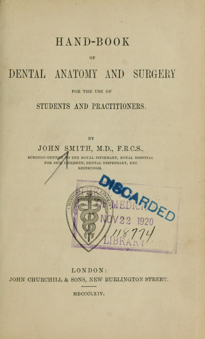 HAND-BOOK OF DENTAL ANATOMY AND SURGERY FOR TIIK USE OF STUDENTS AND PRACTITIONERS. JOHN SMITH, M.D., F.R.C.S SEON'-DENTJf^JP FOR SICj/cfll TIIK BOTAL INFIRMARY, ROYAL HOSPITAL ILDIIKX, DENTAL DISPENSARY, ETC. EDINBURGH. MtBtffO *b LONDON: JOHN CHURCHILL & SONS, NEW BURLINGTON STREET. MDCCCLXIV.