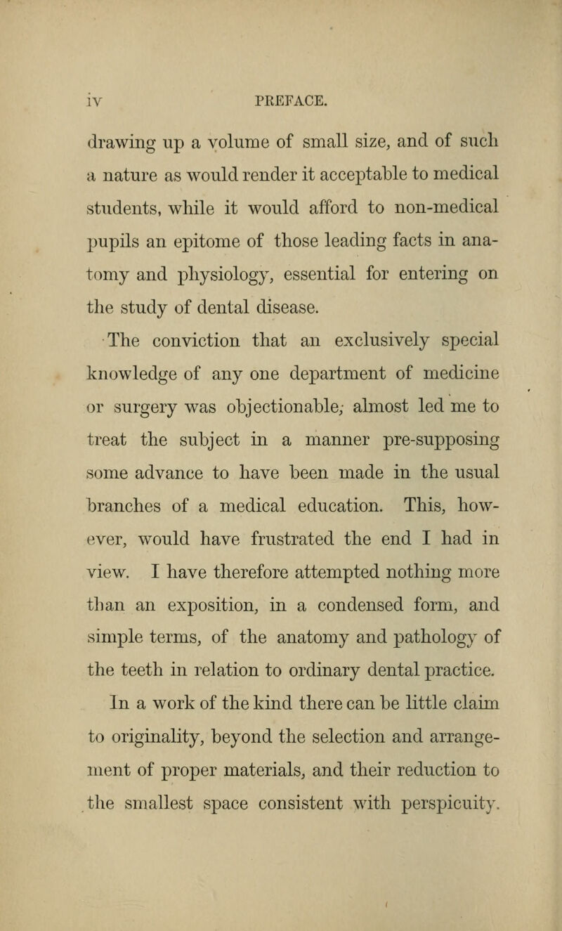 drawing up a volume of small size, and of sucli a nature as would render it acceptable to medical students, while it would afford to non-medical pupils an epitome of those leading facts in ana- tomy and physiology, essential for entering on the study of dental disease. The conviction that an exclusively special knowledge of any one department of medicine or surgery was objectionable,- almost led me to treat the subject in a manner pre-supposing some advance to have been made in the usual branches of a medical education. This, how- ever, would have frustrated the end I had in view. I have therefore attempted nothing more than an exposition, in a condensed form, and simple terms, of the anatomy and pathology of the teeth in relation to ordinary dental practice. In a work of the kind there can be little claim to originality, beyond the selection and arrange- ment of proper materials, and their reduction to the smallest space consistent with perspicuity.