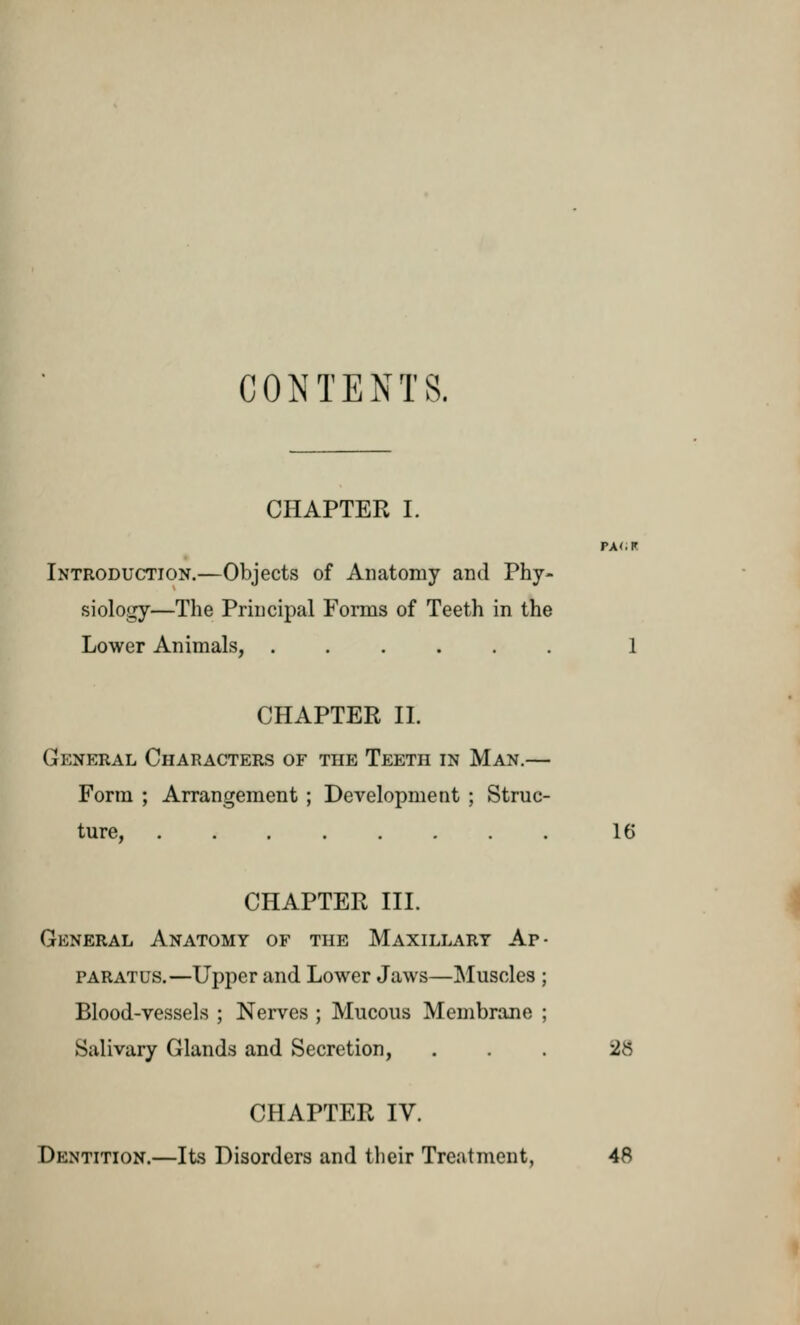 CONTENTS. CHAPTER I. PA<.R Introduction.—Objects of Anatomy and Phy- siology—The Principal Forms of Teeth in the Lower Animals, ...... 1 CHAPTER II. (Jdneral Characters of the Teeth in Man.— Form ; Arrangement ; Development ; Struc- ture, ........ 16 CHAPTER III. General Anatomy of the Maxillary Ap- paratus.—Upper and Lower Jaws—Muscles ; Blood-vessels ; Nerves ; Mucous Membrane ; Salivary Glands and Secretion, ... -2$ CHAPTER IV. Dentition.—Its Disorders and their Treatment, 48