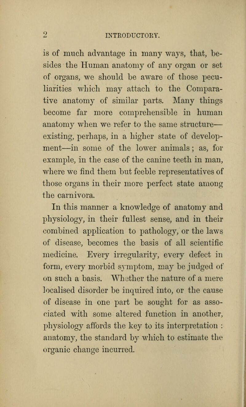 is of much advantage in many ways, that, be- sides the Human anatomy of any organ or set of organs, we should be aware of those pecu- liarities which may attach to the Compara- tive anatomy of similar parts. Many things become far more comprehensible in human anatomy when we refer to the same structure— existing, perhaps, in a higher state of develop- ment—in some of the lower animals; as, for example, in the case of the canine teeth in man, where we find them but feeble representatives of those organs in their more perfect state among the carnivora. In this manner a knowledge of anatomy and physiology, in their fullest sense, and in their combined application to pathology, or the laws of disease, becomes the basis of all scientific medicine. Every irregularity, every defect in form, every morbid symptom, may be judged of on such a basis. Whether the nature of a mere localised disorder be inquired into, or the cause of disease in one part be sought for as asso- ciated with some altered function in another, physiology affords the key to its interpretation : anatomy, the standard by which to estimate the organic change incurred.