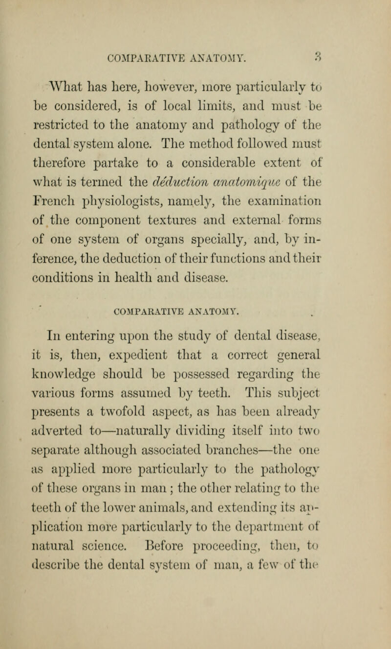 What has here, however, more particularly to be considered, is of local limits, and must be restricted to the anatomy and pathology of the dental system alone. The method followed must therefore partake to a considerable extent of what is termed the deduction anatomique of the French physiologists, namely, the examination of the component textures and external forms of one system of organs specially, and, by in- ference, the deduction of their functions and their conditions in health and disease. COM 1'ARATIVE ANATOMY. In entering upon the study of dental disease, it is, then, expedient that a correct general knowledge should be possessed regarding the various forms assumed by teeth. This subject presents a twofold aspect, as has been already adverted to—naturally dividing itself into two separate although associated branches—the one as applied more particularly to the pathology of these organs in man ; the other relating to the teeth of the lower animals, and extending its im- plication more particularly to the department of natural science. Before proceeding, then, i- describe the dental system of man, a few of the