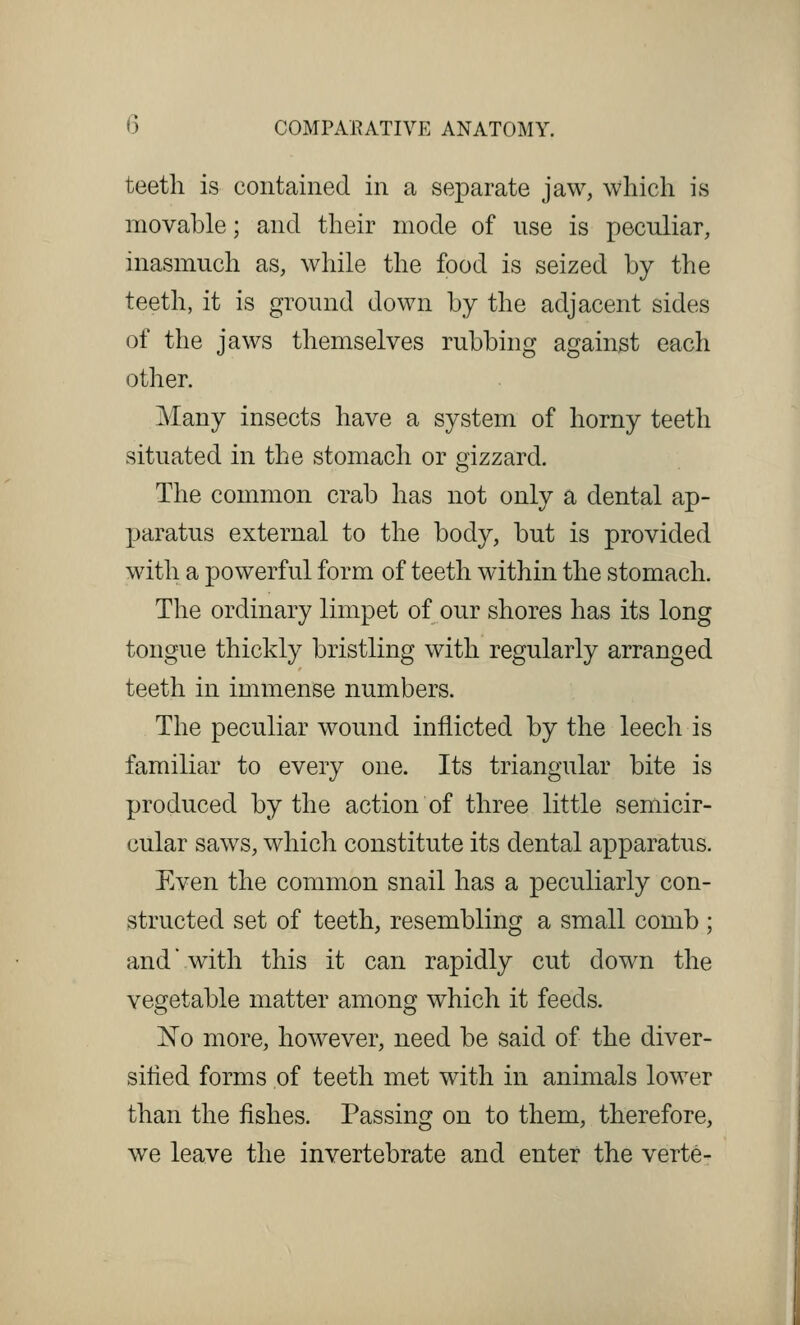 teeth is contained in a separate jaw, which is movable; and their mode of use is peculiar, inasmuch as, while the food is seized by the teeth, it is ground down by the adjacent sides of the jaws themselves rubbing against each other. Many insects have a system of horny teeth situated in the stomach or gizzard. The common crab has not only a dental ap- paratus external to the body, but is provided with a powerful form of teeth within the stomach. The ordinary limpet of our shores has its long tongue thickly bristling with regularly arranged teeth in immense numbers. The peculiar wound inflicted by the leech is familiar to every one. Its triangular bite is produced by the action of three little semicir- cular saws, which constitute its dental apparatus. Even the common snail has a peculiarly con- structed set of teeth, resembling a small comb ; and'with this it can rapidly cut down the vegetable matter among which it feeds. No more, however, need be said of the diver- sified forms of teeth met with in animals lower than the fishes. Passing on to them, therefore, we leave the invertebrate and enter the verte-