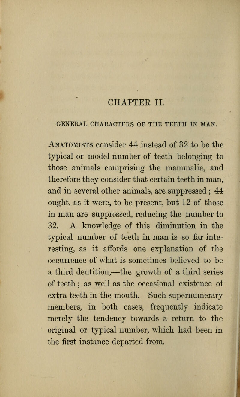 OENEKAL CHARACTERS OF THE TEETH IN MAN. Anatomists consider 44 instead of 32 to be the typical or model number of teeth belonging to those animals comprising the mammalia, and therefore they consider that certain teeth in man, and in several other animals, are suppressed; 44 ought, as it were, to be present, but 12 of those in man are suppressed, reducing the number to 32. A knowledge of this diminution in the typical number of teeth in man is so far inte- resting, as it affords one explanation of the occurrence of what is sometimes believed to be a third dentition,—the growth of a third series of teeth ; as well as the occasional existence of extra teeth in the mouth. Such supernumerary members, in both cases, frequently indicate merely the tendency towards a return to the original or typical number, which had been in the first instance departed from.