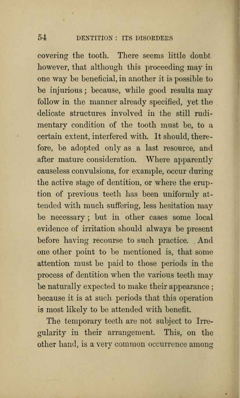 covering the tooth. There seems little doubt however, that although this proceeding may in one way be beneficial, in another it is possible to be injurious; because, while good results may follow in the manner already specified, yet the delicate structures involved in the still rudi- mentary condition of the tooth must be, to a certain extent, interfered with. It should, there- fore, be adopted only as a last resource, and after mature consideration. Where apparently causeless convulsions, for example, occur during the active stage of dentition, or where the erup- tion of previous teeth has been uniformly at- tended with much suffering, less hesitation may be necessary ; but in other cases some local evidence of irritation should always be present before having recourse to such practice. , And one other point to be mentioned is, that some attention must be paid to those periods in the process of dentition when the various teeth may be naturally expected to make their appearance ; because it is at such periods that this operation is most likely to be attended with benefit. The temporary teeth are not subject to Irre- gularity in their arrangement. This, on the other hand, is a very common occurrence among