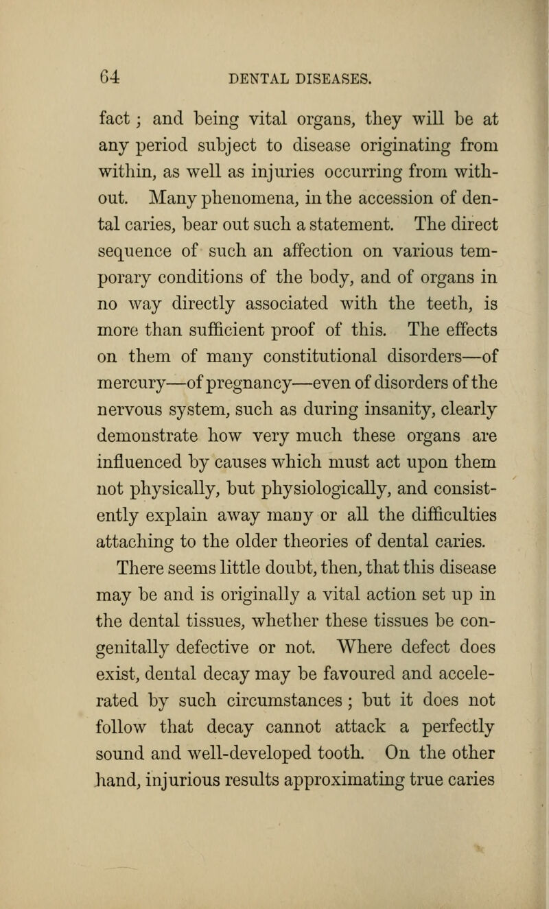 fact; and being vital organs, they will be at any period subject to disease originating from within, as well as injuries occurring from with- out. Many phenomena, in the accession of den- tal caries, bear out such a statement. The direct sequence of such an affection on various tem- porary conditions of the body, and of organs in no way directly associated with the teeth, is more than sufficient proof of this. The effects on them of many constitutional disorders—of mercury—of pregnancy—even of disorders of the nervous system, such as during insanity, clearly demonstrate how very much these organs are influenced by causes which must act upon them not physically, but physiologically, and consist- ently explain away many or all the difficulties attaching to the older theories of dental caries. There seems little doubt, then, that this disease may be and is originally a vital action set up in the dental tissues, whether these tissues be con- genially defective or not. Where defect does exist, dental decay may be favoured and accele- rated by such circumstances; but it does not follow that decay cannot attack a perfectly sound and well-developed tooth. On the other hand, injurious results approximating true caries