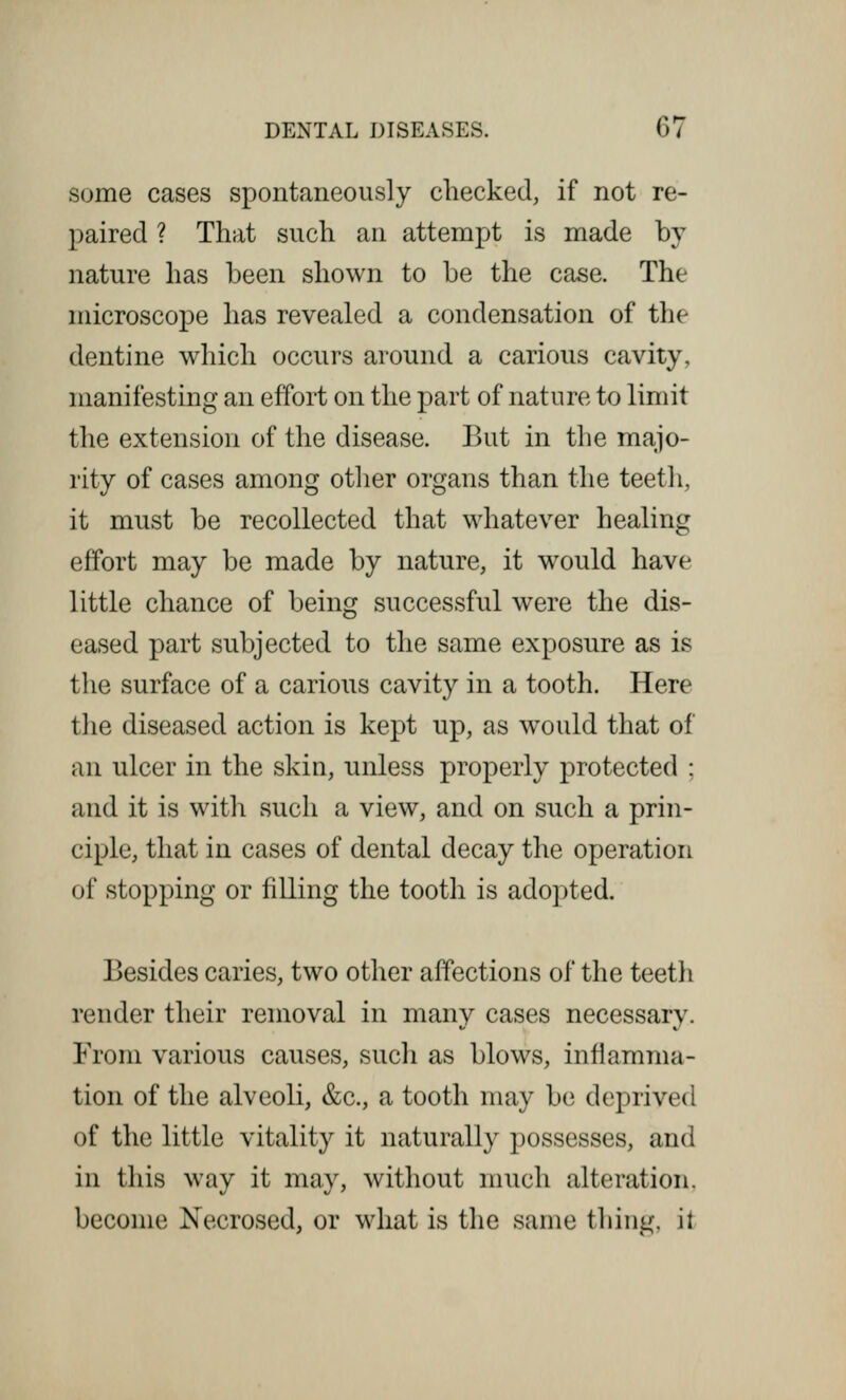 some cases spontaneously checked, if not re- paired ? That such an attempt is made by nature has been shown to be the case. The microscope has revealed a condensation of the dentine which occurs around a carious cavity, manifesting an effort on the part of nature to limit the extension of the disease. But in the majo- rity of cases among other organs than the teeth, it must be recollected that whatever healing effort may be made by nature, it would have little chance of being successful were the dis- eased part subjected to the same exposure as is the surface of a carious cavity in a tooth. Here the diseased action is kept up, as would that of an ulcer in the skin, unless properly protected ; and it is with such a view, and on such a prin- ciple, that in cases of dental decay the operation of stopping or filling the tooth is adopted. Besides caries, two other affections of the teeth render their removal in many cases necessary. From various causes, such as blows, inflamma- tion of the alveoli, &c, a tooth may be deprived of the little vitality it naturally possesses, and in this way it may, without much alteration. become Necrosed, or what is the same thing, it