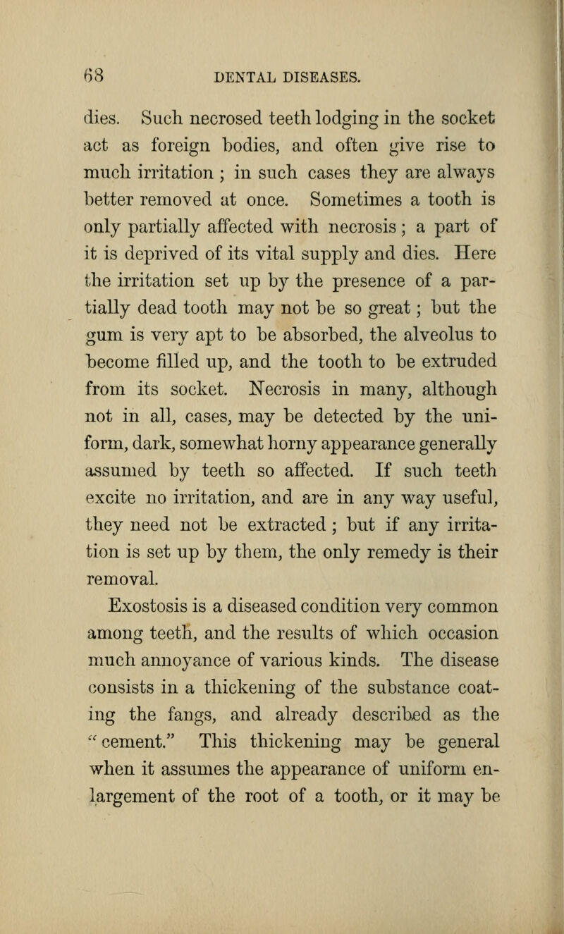 dies. Such necrosed teeth lodging in the socket act as foreign bodies, and often give rise to much irritation ; in such cases they are always better removed at once. Sometimes a tooth is only partially affected with necrosis; a part of it is deprived of its vital supply and dies. Here the irritation set up by the presence of a par- tially dead tooth may not be so great; but the gum is very apt to be absorbed, the alveolus to become filled up, and the tooth to be extruded from its socket. Necrosis in many, although not in all, cases, may be detected by the uni- form, dark, somewhat horny appearance generally assumed by teeth so affected. If such teeth excite no irritation, and are in any way useful, they need not be extracted; but if any irrita- tion is set up by them, the only remedy is their removal. Exostosis is a diseased condition very common among teeth, and the results of which occasion much annoyance of various kinds. The disease consists in a thickening of the substance coat- ing the fangs, and already described as the cement. This thickening may be general when it assumes the appearance of uniform en- largement of the root of a tooth, or it may be