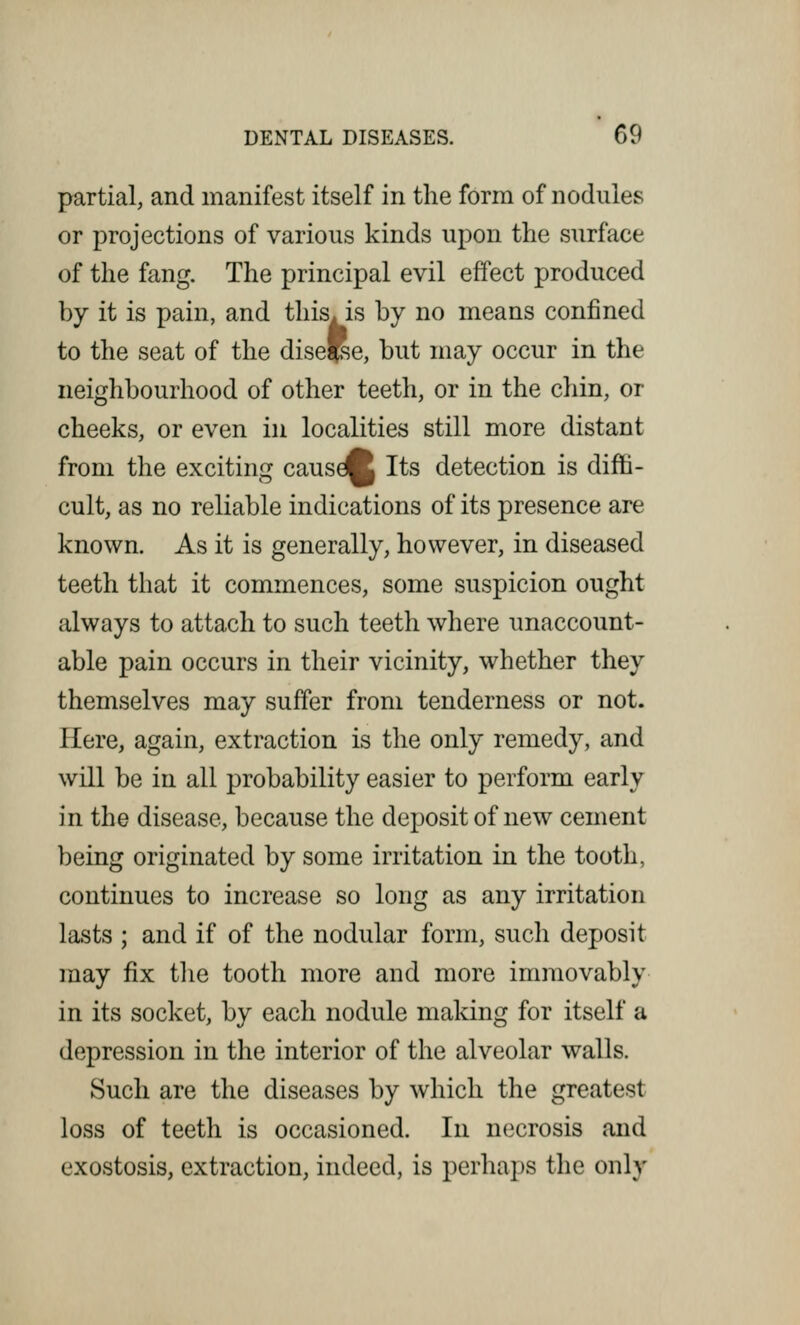 partial, and manifest itself in the form of nodules or projections of various kinds upon the surface of the fang. The principal evil effect produced by it is pain, and this, is by no means confined to the seat of the dise'e, but may occur in the neighbourhood of other teeth, or in the chin, or cheeks, or even in localities still more distant from the exciting causdj Its detection is diffi- cult, as no reliable indications of its presence are known. As it is generally, however, in diseased teeth that it commences, some suspicion ought always to attach to such teeth where unaccount- able pain occurs in their vicinity, whether they themselves may suffer from tenderness or not. Here, again, extraction is the only remedy, and will be in all probability easier to perform early in the disease, because the deposit of new cement being originated by some irritation in the tooth, continues to increase so long as any irritation lasts ; and if of the nodular form, such deposit may fix the tooth more and more immovably in its socket, by each nodule making for itself a depression in the interior of the alveolar walls. Such are the diseases by which the greatest loss of teeth is occasioned. In necrosis and exostosis, extraction, indeed, is perhaps the only