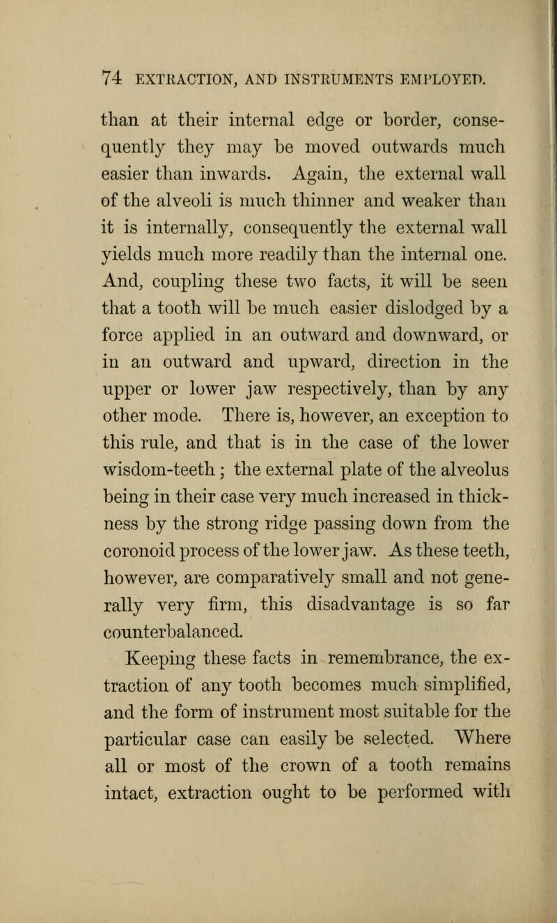 than at their internal edge or border, conse- quently they may be moved outwards much easier than inwards. Again, the external wall of the alveoli is much thinner and weaker than it is internally, consequently the external wall yields much more readily than the internal one. And, coupling these two facts, it will be seen that a tooth will be much easier dislodged by a force applied in an outward and downward, or in an outward and upward, direction in the upper or lower jaw respectively, than by any other mode. There is, however, an exception to this rule, and that is in the case of the lower wisdom-teeth; the external plate of the alveolus being in their case very much increased in thick- ness by the strong ridge passing down from the coronoid process of the lower jaw. As these teeth, however, are comparatively small and not gene- rally very firm, this disadvantage is so far counterbalanced. Keeping these facts in remembrance, the ex- traction of any tooth becomes much simplified, and the form of instrument most suitable for the particular case can easily be selected. Where all or most of the crown of a tooth remains intact, extraction ought to be performed with