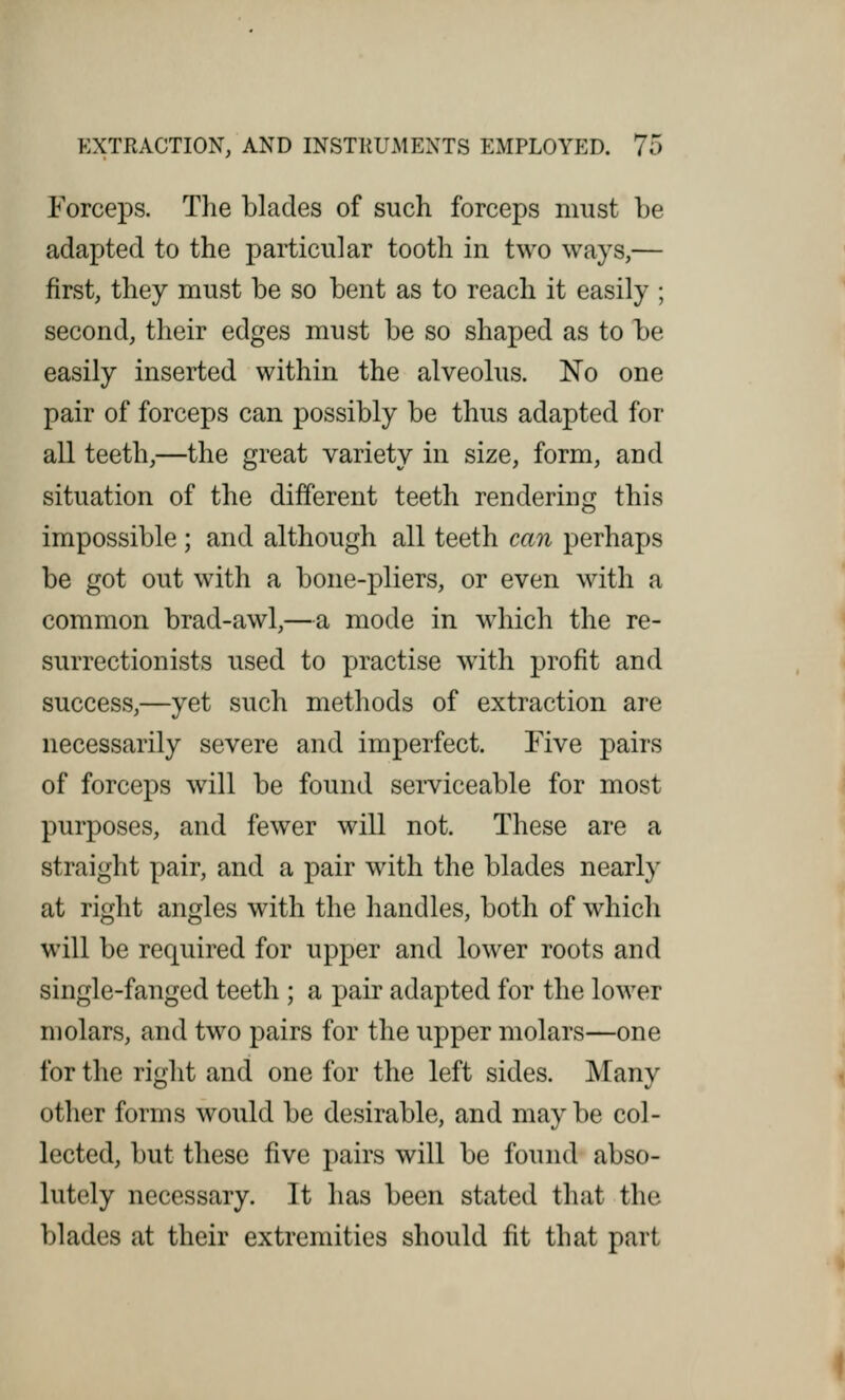 Forceps. The blades of such forceps must be adapted to the particular tooth in two ways,— first, they must be so bent as to reach it easily ; second, their edges must be so shaped as to be easily inserted within the alveolus. No one pair of forceps can possibly be thus adapted for all teeth,—the great variety in size, form, and situation of the different teeth rendering this impossible; and although all teeth can perhaps be got out with a bone-pliers, or even with a common brad-awl,—a mode in which the re- surrectionists used to practise with profit and success,—yet such methods of extraction are necessarily severe and imperfect. Five pairs of forceps will be found serviceable for most purposes, and fewer will not. These are a straight pair, and a pair with the blades nearly at right angles with the handles, both of which will be required for upper and lower roots and single-fanged teeth ; a pair adapted for the lower molars, and two pairs for the upper molars—one for the right and one for the left sides. Many other forms would be desirable, and maybe col- lected, but these five pairs will be found abso- lutely necessary. It has been stated that the blades at their extremities should fit that part