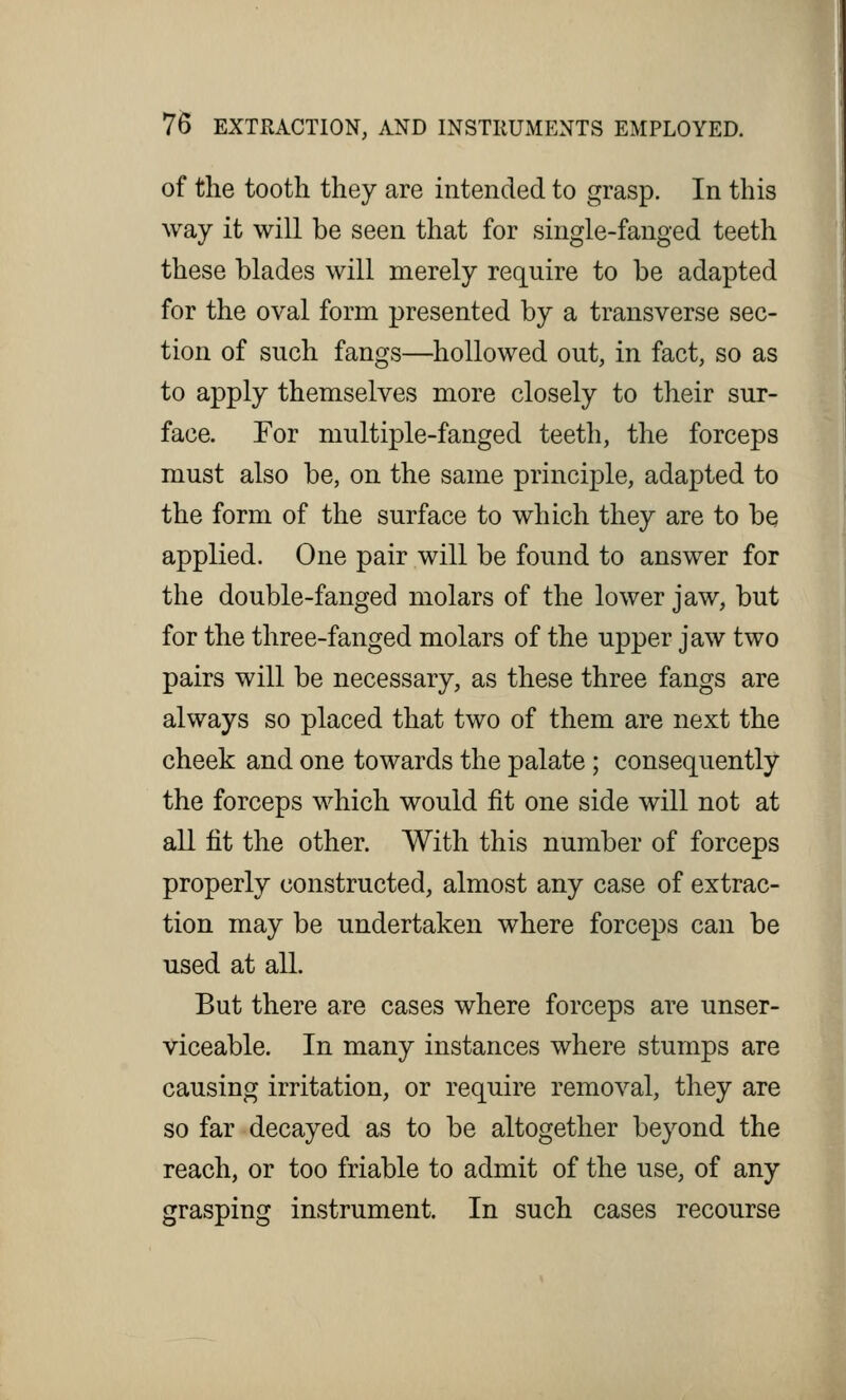 of the tooth they are intended to grasp. In this way it will be seen that for single-fanged teeth these blades will merely require to be adapted for the oval form presented by a transverse sec- tion of such fangs—hollowed out, in fact, so as to apply themselves more closely to their sur- face. For multiple-fanged teeth, the forceps must also be, on the same principle, adapted to the form of the surface to which they are to be applied. One pair will be found to answer for the double-fanged molars of the lower jaw, but for the three-fanged molars of the upper jaw two pairs will be necessary, as these three fangs are always so placed that two of them are next the cheek and one towards the palate ; consequently the forceps which would fit one side will not at all fit the other. With this number of forceps properly constructed, almost any case of extrac- tion may be undertaken where forceps can be used at all. But there are cases where forceps are unser- viceable. In many instances where stumps are causing irritation, or require removal, they are so far decayed as to be altogether beyond the reach, or too friable to admit of the use, of any grasping instrument. In such cases recourse