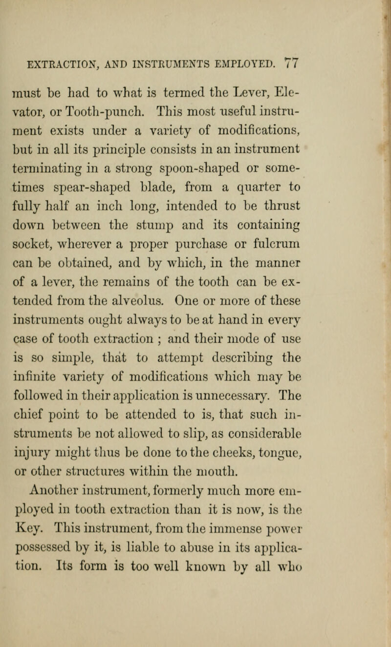 must be had to what is termed the Lever, Ele- vator, or Tooth-punch. This most useful instru- ment exists under a variety of modifications, but in all its principle consists in an instrument terminating in a strong spoon-shaped or some- times spear-shaped blade, from a quarter to fully half an inch long, intended to be thrust down between the stump and its containing socket, wherever a proper purchase or fulcrum can be obtained, and by which, in the manner of a lever, the remains of the tooth can be ex- tended from the alveolus. One or more of these instruments ought always to be at hand in every case of tooth extraction ; and their mode of use is so simple, that to attempt describing the infinite variety of modifications which may be followed in their application is unnecessary. The chief point to be attended to is, that such in- struments be not allowed to slip, as considerable injury might thus be done to the cheeks, tongue, or other structures within the mouth. Another instrument, formerly much more em- ployed in tooth extraction than it is now, is the Key. This instrument, from the immense power possessed by it, is liable to abuse in its applica- tion. Its form is too well known by all who