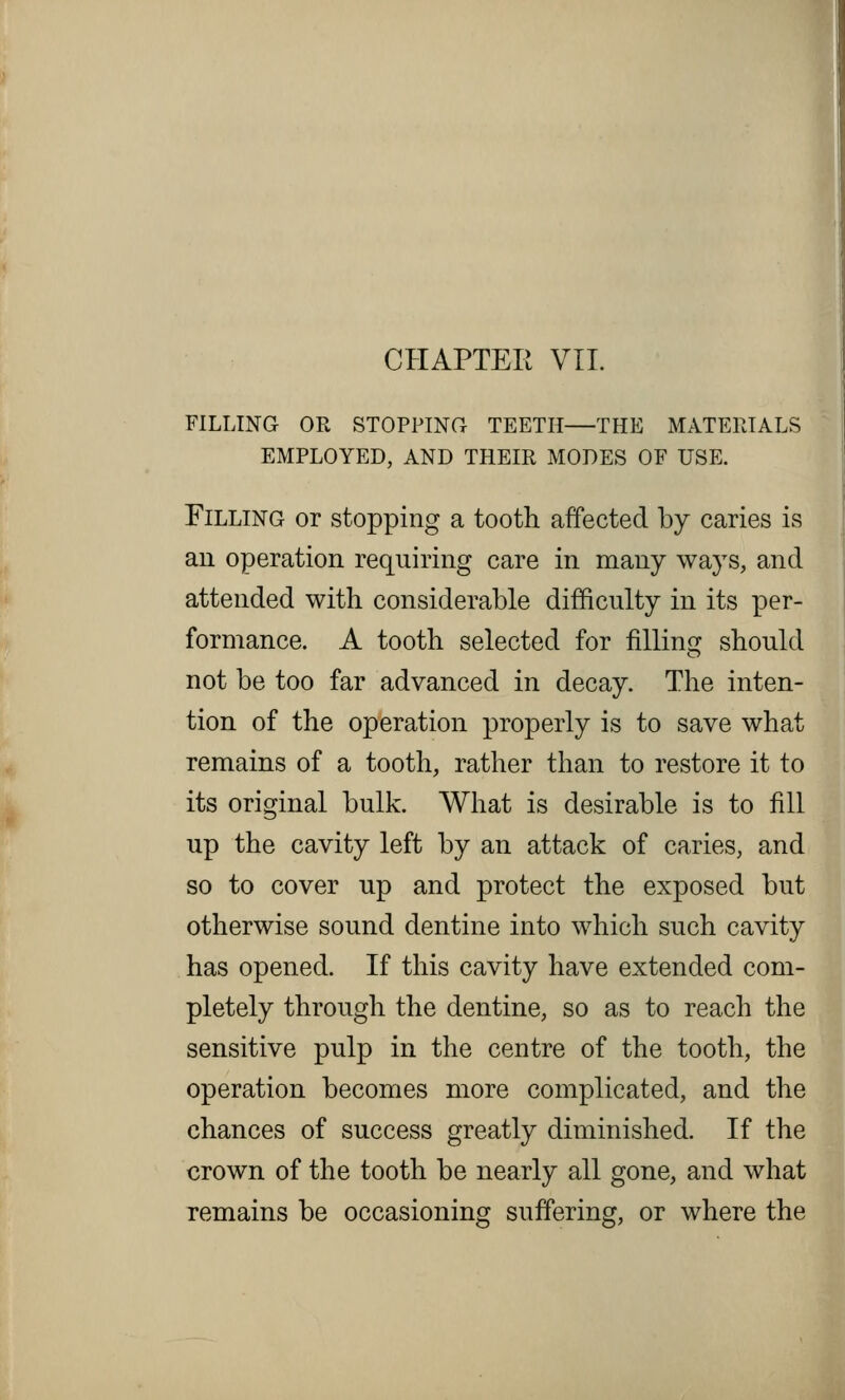 CHAPTER VII. FILLING OR STOPPING TEETH—THE MATERIALS EMPLOYED, AND THEIR MODES OF USE. Filling or stopping a tooth affected by caries is an operation requiring care in many ways, and attended with considerable difficulty in its per- formance. A tooth selected for filling should not be too far advanced in decay. The inten- tion of the operation properly is to save what remains of a tooth, rather than to restore it to its original bulk. What is desirable is to fill up the cavity left by an attack of caries, and so to cover up and protect the exposed but otherwise sound dentine into which such cavity has opened. If this cavity have extended com- pletely through the dentine, so as to reach the sensitive pulp in the centre of the tooth, the operation becomes more complicated, and the chances of success greatly diminished. If the crown of the tooth be nearly all gone, and what remains be occasioning suffering, or where the