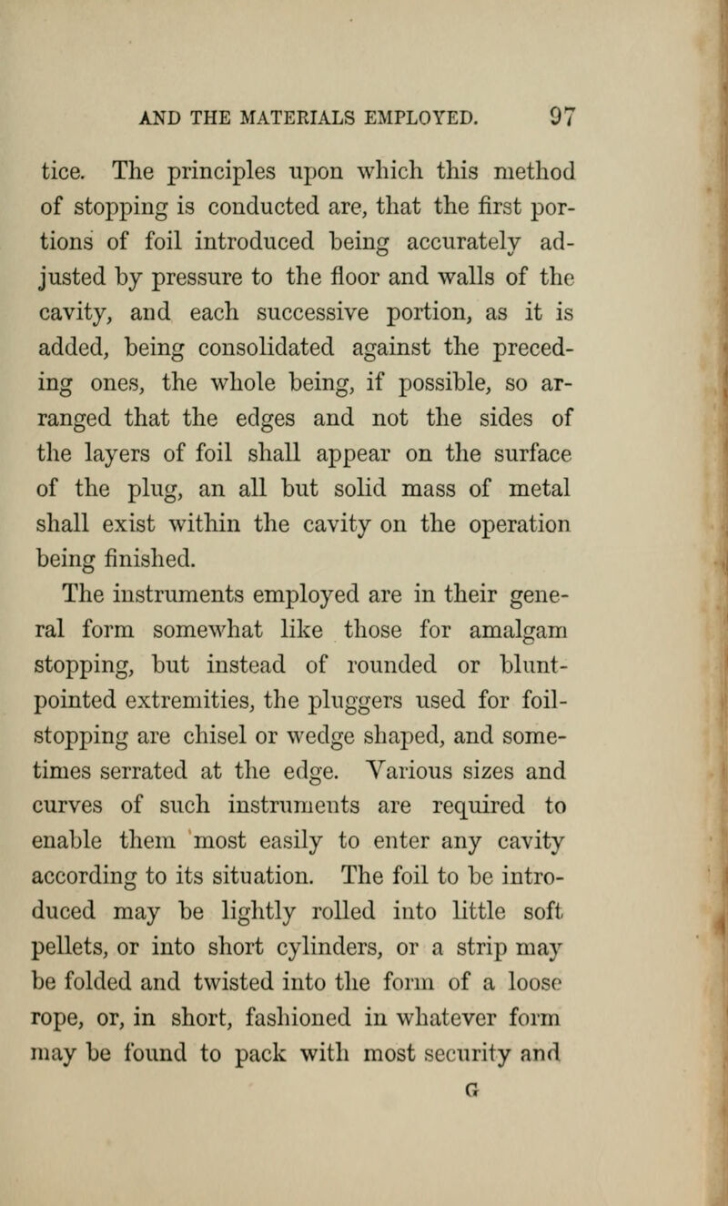 tice. The principles upon which this method of stopping is conducted are, that the first por- tions of foil introduced being accurately ad- justed by pressure to the floor and walls of the cavity, and each successive portion, as it is added, being consolidated against the preced- ing ones, the whole being, if possible, so ar- ranged that the edges and not the sides of the layers of foil shall appear on the surface of the plug, an all but solid mass of metal shall exist within the cavity on the operation being finished. The instruments employed are in their gene- ral form somewhat like those for amalgam stopping, but instead of rounded or blunt- pointed extremities, the pluggers used for foil- stopping are chisel or wedge shaped, and some- times serrated at the edge. Various sizes and curves of such instruments are required to enable them most easily to enter any cavity according to its situation. The foil to be intro- duced may be lightly rolled into little soft- pellets, or into short cylinders, or a strip may be folded and twisted into the form of a loose rope, or, in short, fashioned in whatever form may be found to pack with most security and G