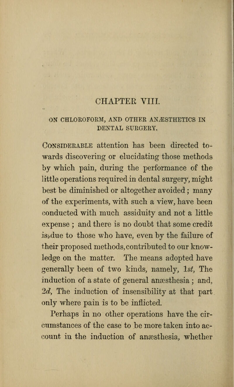 CHAPTEK VIII. ON CHLOROFORM, AND OTHER ANESTHETICS IN DENTAL SURGERY. Considerable attention has been directed to- wards discovering or elucidating those methods by which pain, during the performance of the little operations required in dental surgery, might best be diminished or altogether avoided; many of the experiments, with such a view, have been conducted with much assiduity and not a little expense ; and there is no doubt that some credit isi-due to those who have, even by the failure of their proposed methods, contributed to our know- ledge on the matter. The means adopted have generally been of two kinds, namely, 1st, The induction of a state of general anaesthesia ; and, 2d, The induction of insensibility at that part only where pain is to be inflicted. Perhaps in no other operations have the cir- cumstances of the case to be more taken into ac- count in the induction of ansesthesia, whether