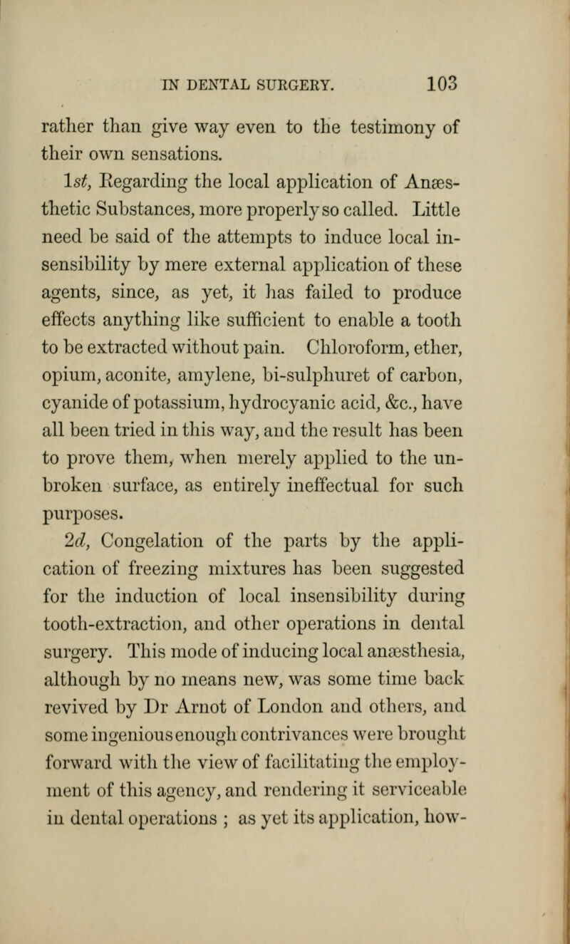 rather than give way even to the testimony of their own sensations. 1st, Regarding the local application of Anes- thetic Substances, more properly so called. Little need be said of the attempts to induce local in- sensibility by mere external application of these agents, since, as yet, it has failed to produce effects anything like sufficient to enable a tooth to be extracted without pain. Chloroform, ether, opium, aconite, amylene, bi-sulphuret of carbon, cyanide of potassium, hydrocyanic acid, &c, have all been tried in this way, and the result has been to prove them, when merely applied to the un- broken surface, as entirely ineffectual for such purposes. 2d, Congelation of the parts by the appli- cation of freezing mixtures has been suggested for the induction of local insensibility during tooth-extraction, and other operations in dental surgery. This mode of inducing local anassthesia, although by no means new, was some time back revived by Dr Arnot of London and others, and some ingenious enough contrivances were brought forward with the view of facilitating the employ- ment of this agency, and rendering it serviceable in dental operations ; as yet its application, how-