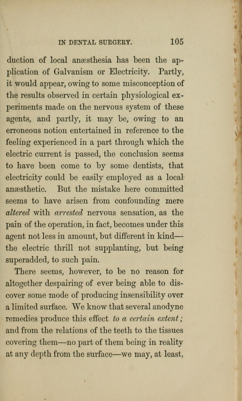 duction of local anaesthesia has been the ap- plication of Galvanism or Electricity. Partly, it would appear, owing to some misconception of the results observed in certain physiological ex- periments made on the nervous system of these agents, and partly, it may be, owing to an erroneous notion entertained in reference to the feeling experienced in a part through which the electric current is passed, the conclusion seems to have been come to by some dentists, that electricity could be easily employed as a local anaesthetic. But the mistake here committed seems to have arisen from confounding mere altered with arrested nervous sensation, as the pain of the operation, in fact, becomes under this agent not less in amount, but different in kind— the electric thrill not supplanting, but being superadded, to such pain. There seems, however, to be no reason for altogether despairing of ever being able to dis- cover some mode of producing insensibility over a limited surface. We know that several anodyne remedies produce this effect to a certain extent; and from the relations of the teeth to the tissues covering them—no part of them being in reality at any depth from the surface—we may, at least,