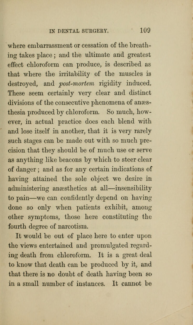 where embarrassment or cessation of the breath- ing takes place; and the ultimate and greatest effect chloroform can produce, is described as that where the irritability of the muscles is destroyed, and post-mortem rigidity induced. These seem certainly very clear and distinct divisions of the consecutive phenomena of anaes- thesia produced by chloroform. So much, how- ever, in actual practice does each blend with and lose itself in another, that it is very rarely such stages can be made out with so much pre- cision that they should be of much use or serve as anything like beacons by which to steer clear of danger; and as for any certain indications of having attained the sole object we desire in administering anaesthetics at all—insensibility to pain—we can confidently depend on having done so only when patients exhibit, among other symptoms, those here constituting the fourth degree of narcotism. It would be out of place here to enter upon the views entertained and promulgated regard- ing death from chloroform. It is a great deal to know that death can be produced by it, and that there is no doubt of death having been so in a small number of instances. It cannot be