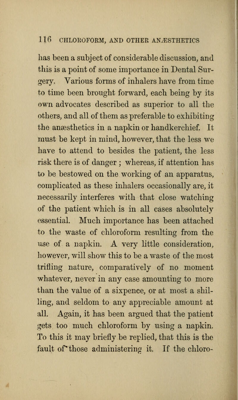 has been a subject of considerable discussion, and this is a point of some importance in Dental Sur- gery. Various forms of inhalers have from time to time been brought forward, each being by its own advocates described as superior to all the others, and all of them as preferable to exhibiting the anaesthetics in a napkin or handkerchief. It must be kept in mind, however, that the less we have to attend to besides the patient, the less risk there is of danger ; whereas, if attention has to be bestowed on the working of an apparatus, complicated as these inhalers occasionally are, it necessarily interferes with that close watching of the patient which is in all cases absolutely essential. Much importance has been attached to the waste of chloroform resulting from the use of a napkin. A very little consideration, however, will show this to be a waste of the most trifling nature, comparatively of no moment whatever, never in any case amounting to more than the value of a sixpence, or at most a shil- ling, and seldom to any appreciable amount at all. Again, it has been argued that the patient gets too much chloroform by using a napkin. To this it may briefly be replied, that this is the fault of'those administering it. If the chloro-