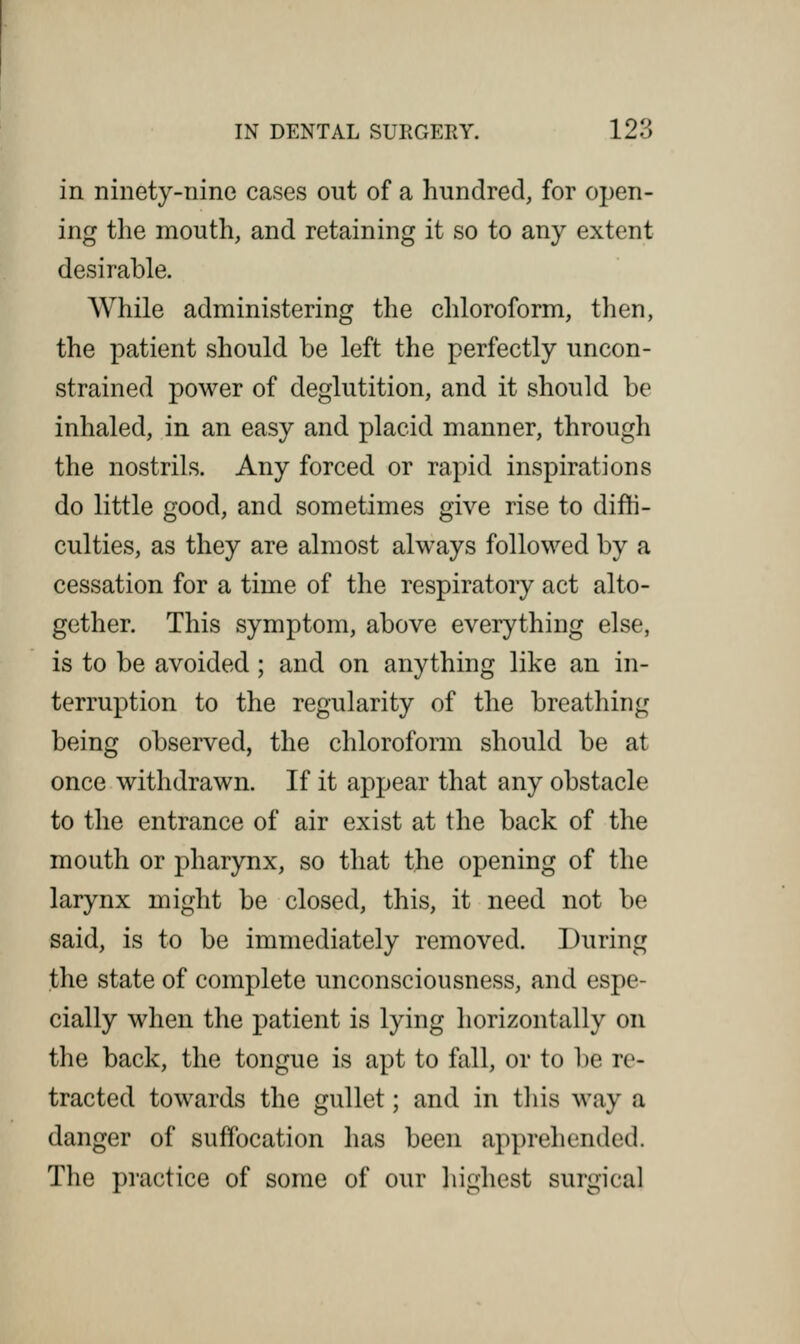 in ninety-nine cases out of a hundred, for open- ing the mouth, and retaining it so to any extent desirable. While administering the chloroform, then, the patient should be left the perfectly uncon- strained power of deglutition, and it should be inhaled, in an easy and placid manner, through the nostrils. Any forced or rapid inspirations do little good, and sometimes give rise to diffi- culties, as they are almost always followed by a cessation for a time of the respiratory act alto- gether. This symptom, above everything else, is to be avoided; and on anything like an in- terruption to the regularity of the breathing being observed, the chloroform should be at once withdrawn. If it appear that any obstacle to the entrance of air exist at the back of the mouth or pharynx, so that the opening of the larynx might be closed, this, it need not be said, is to be immediately removed. During the state of complete unconsciousness, and espe- cially when the patient is lying horizontally on the back, the tongue is apt to fall, or to be re- tracted towards the gullet; and in this way a danger of suffocation has been apprehended. The practice of some of our highest surgical