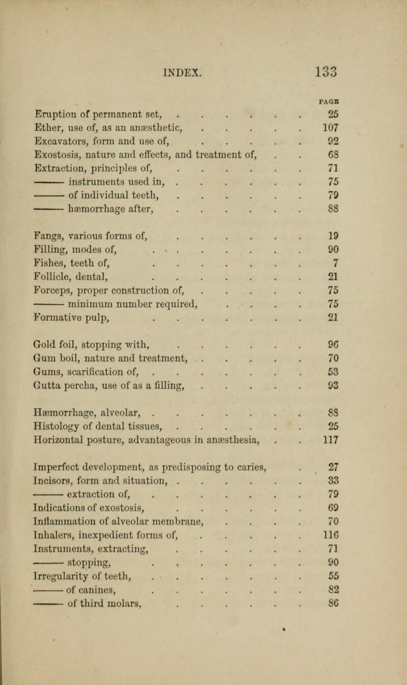 Eruption of permanent set, Ether, use of, as an anaesthetic, Excavators, form and use of, Exostosis, nature and effects, and treatment of, Extraction, principles of, instruments used in, . of individual teeth, haemorrhage after, Fangs, various forms of, Filling, modes of, ... Fishes, teeth of, Follicle, dental, P'orceps, proper construction of, minimum numher required, Formative pulp, Gold foil, stopping with, Gum boil, nature and treatment, Gums, scarification of, Gutta percha, use of as a filling, Haemorrhage, alveolar, . Histology of dental tissues, Horizontal posture, advantageous in anaesthesia, PAGB 25 107 92 63 71 75 79 19 90 7 21 75 75 21 96 70 53 93 SS 25 117 Imperfect development, as predisposing to caries, Incisors, form and situation, . extraction of, Indications of exostosis, Inflammation of alveolar membrane inhalers, inexpedient forma <>f. Instruments, extracting, stopping. Irregularity of teeth, ■ of canines, of third molars. 27 33 79 69 70 116 71 90 55 82 86