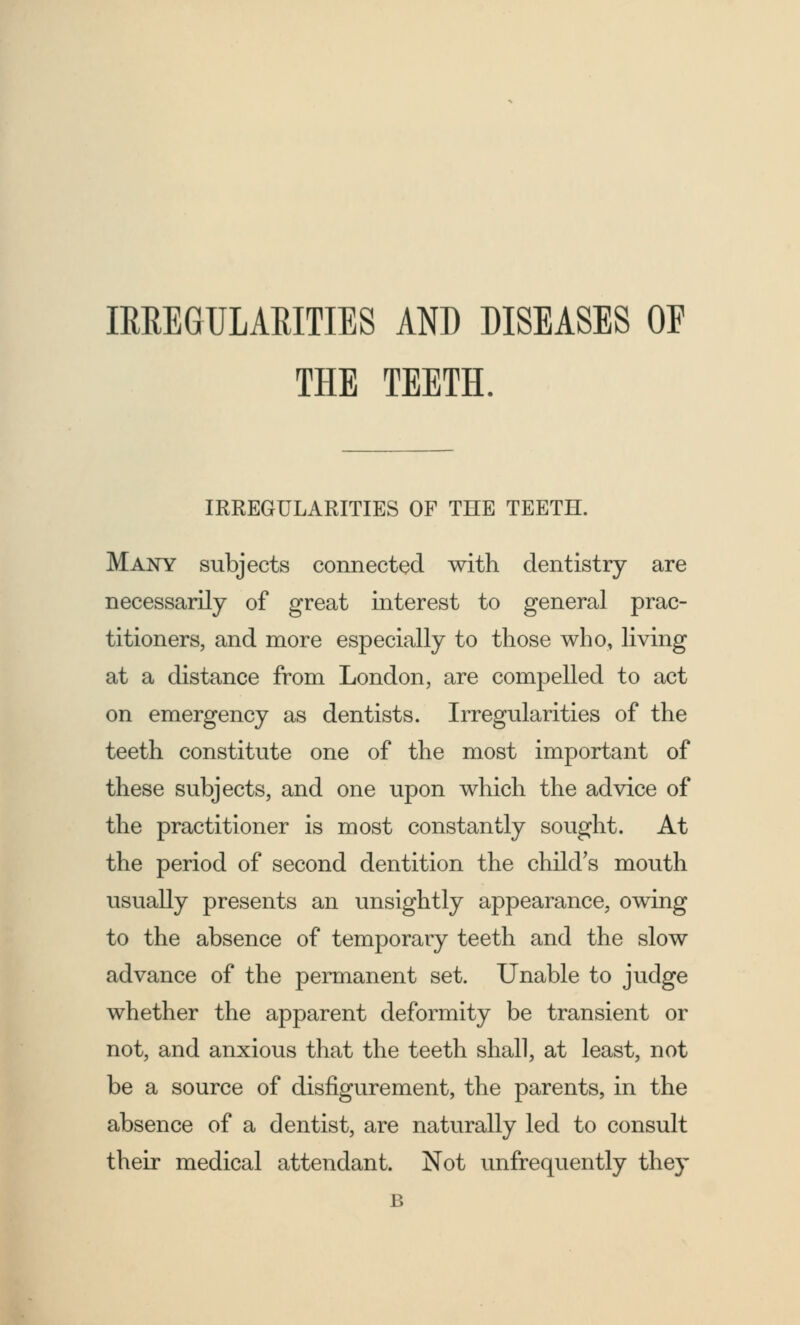 IRREGULARITIES AND DISEASES OF THE TEETH. IRREGULARITIES OF THE TEETH. Many subjects connected with dentistry are necessarily of great interest to general prac- titioners, and more especially to those who, living at a distance from London, are compelled to act on emergency as dentists. Irregularities of the teeth constitute one of the most important of these subjects, and one upon which the advice of the practitioner is most constantly sought. At the period of second dentition the child's mouth usually presents an unsightly appearance, owing to the absence of temporary teeth and the slow advance of the permanent set. Unable to judge whether the apparent deformity be transient or not, and anxious that the teeth shall, at least, not be a source of disfigurement, the parents, in the absence of a dentist, are naturally led to consult their medical attendant. Not unfrequently they