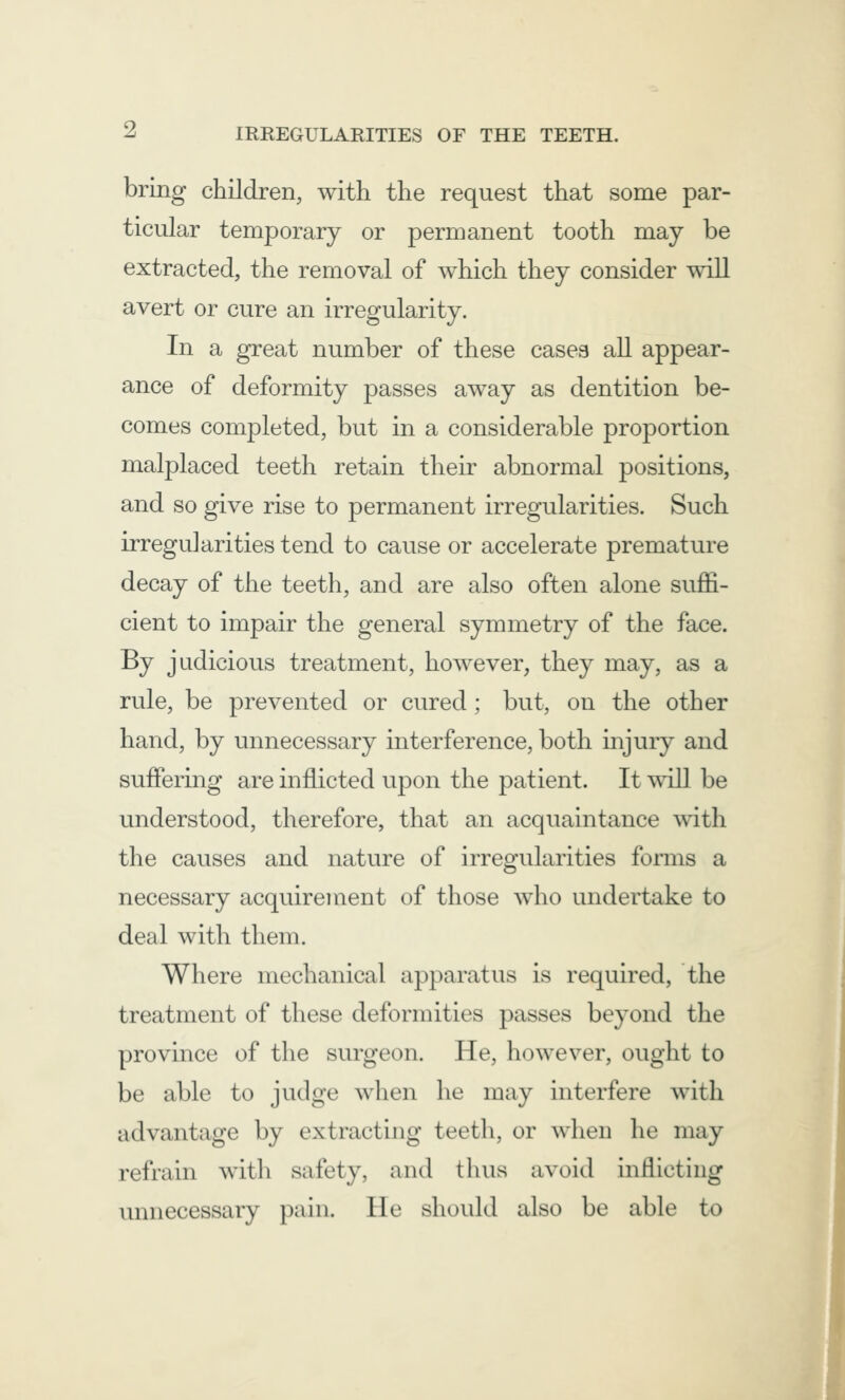bring children, with the request that some par- ticular temporary or permanent tooth may be extracted, the removal of which they consider will avert or cure an irregularity. In a great number of these cases all appear- ance of deformity passes away as dentition be- comes completed, but in a considerable proportion malplaced teeth retain their abnormal positions, and so give rise to permanent irregularities. Such irregularities tend to cause or accelerate premature decay of the teeth, and are also often alone suffi- cient to impair the general symmetry of the face. By judicious treatment, however, they may, as a rule, be prevented or cured; but, on the other hand, by unnecessary interference, both injury and suffering are inflicted upon the patient. It will be understood, therefore, that an acquaintance with the causes and nature of irregularities forms a necessary acquirement of those who undertake to deal with them. Where mechanical apparatus is required, the treatment of these deformities passes beyond the province of the surgeon. He, however, ought to be able to judge when he may interfere with advantage by extracting teeth, or when he may refrain with safety, and thus avoid inflicting unnecessary pain. He should also be able to