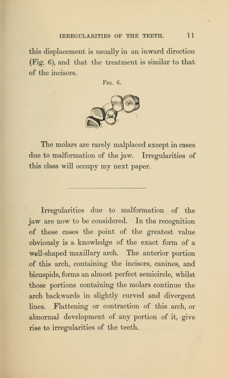 this displacement is usually in an inward direction (Fig. 6), and that the treatment is similar to that of the incisors. Fig. 6. The molars are rarely malplaced except in cases due to malformation of the jaw. Irregularities of this class will occupy my next paper. Irregularities due to malformation of the jaw are now to be considered. In the recognition of these cases the point of the greatest value obviously is a knowledge of the exact form of a well-shaped maxillary arch. The anterior portion of this arch, containing the incisors, canines, and bicuspids, forms an almost perfect semicircle, whilst those portions containing the molars continue the arch backwards in slightly curved and divergent lines. Flattening or contraction of this arch, or abnormal development of any portion of it, give rise to irregularities of the teeth.