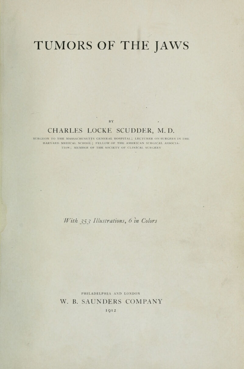 TUMORS OF THE JAWS CHARLES LOCKE SCUDDER, M. D. suri;kon to the Massachusetts general hospital; lectlrer on sirgerv in the harvard medical school; fellow of the american slrlilcal associa- tion ; member of the society of clinical sir<'.erv With jjj Illustrations^ 6 in Colors PHILADELPHIA AM) LONDON W. B. SAUNDERS COMPANY 191Z