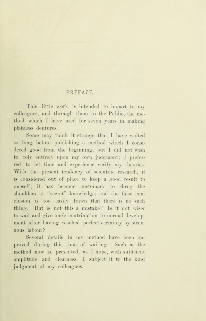 PREFACE. This little work is intended to inij)art to niv eolleai>nes, and through them to the Public, the me- thod which T have used for seven vears in niakinor ])lateless dentures. Some may think it stran^■e that 1 have waited so long: before ])ul)lishiu<j;' a method whieh 1 consi- dered g-ood from the beginuin|H, but I did not wish to rely entirely u])on my own judoment; [ prefer- red to let time and experience verify mv theories. With the present tendenc)' of scientific research, it is considered out of })lace to keep a good result to oneself; it has become customary to shrug the shoulders at secret knowledge, and the false con- clusion is too easily drawn that there is no such thing. Hut is not this a mistakeV Ts it not wiser to wait and give one's contribution to normal develop- ment after having reached perfect certainty by stren- uous labour? Several details in mv method have been im- proved during this time of waiting. Such as the method now is, presented, as I hope, with sufficient amplitude and clearness, I subject it to the kind judgment of my colleagues.