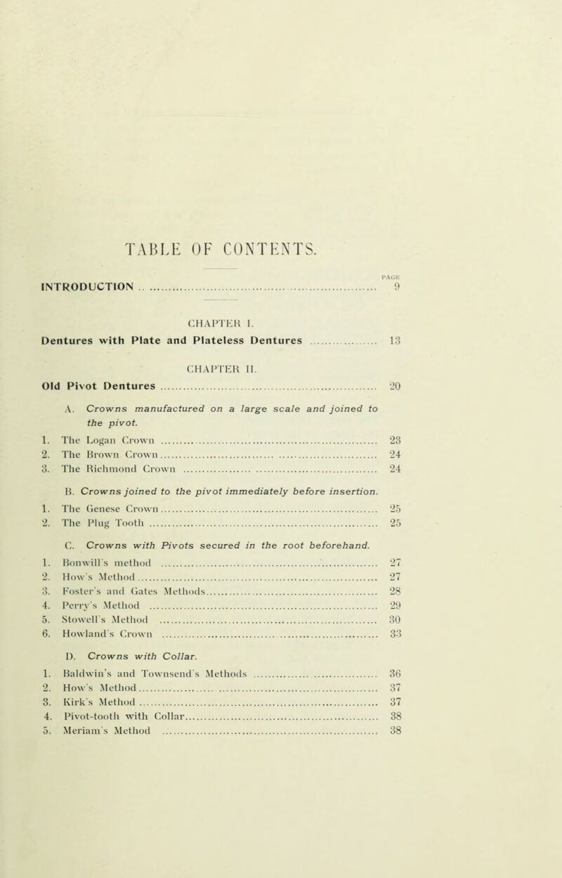 TABLE OF CONTENTS. PACK INTRODUCTION 9 CHAPTKIi I. Dentures with Plate and Plateless Dentures 13 CIIAPTKH II. Old Pivot Dentures 20 A. Crowns manufactured on a large scale and joined to the pivot. 1. The Logan (.lown 23 2. The Brown Crown 24 3. The Richmond Crown 24 H. Crowns joined to the pivot immediately before insertion. 1. The (icnese Crown 25 2. The Ping Tooth 25 C. Crowns with Pivots secured in the root beforehand. 1. Honwill s method 27 2. Hows Method 27 3. Fosters and dates Methods 28 4. Perrys Method 29 5. Stowells Method 30 6. Howland s Crown 33 I). Crowns with Collar. 1. Baldwin's and Townsends Methods 36 2. Hows Method 37 3. Kirks Method 37 4. Pivot-tooth with Collar 38