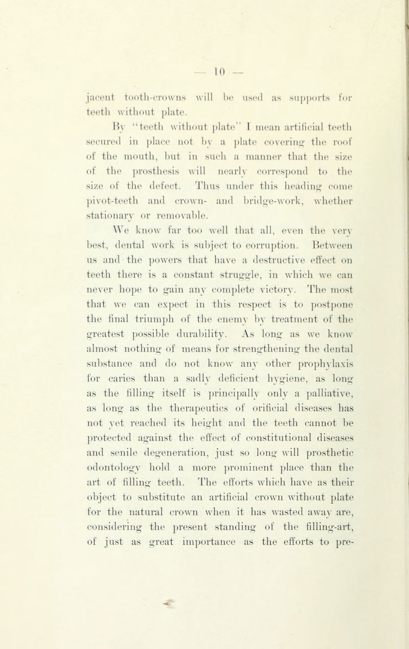 jacent tootli-crown.s will he used as suj)])orts for teeth without plate. liv teeth without plate F mean artificial teetii secured in place not h\ a j)late covering- the root' of the mouth, but in such a manner that the size of the prosthesis will uearK correspond to the size of the defect. Thus uiulei' tlii> heading come pivot-teeth and crown- and l»ridoe-work, whether stationary or removable. We know I'ai- too well that all, even the verv best, dental work is subject to corruption. Between us and the powers that have a destructive effect on teeth there is a constant struo-o-le, in which we can never ho])e to i^'aiii an\ complete victor\. The most that we can expect in this respect is to postpone the final trium])h of the enemv by treatment of the greatest possible durability. As long as we know almost nothing of means for strengthening the dental substance and do not know any other prophvlaxis for caries than a sadly deficient hygiene, as long as the filling itself is principallv only a palliative, as long as the therapeutics of orificial diseases has not yet reached its height and the teeth cannot be protected against the effect of constitutional diseases and senile degeneration, just so long will prosthetic odontolog\' hold a more ])rominent place than the art of filling teeth. The efforts which have as their object to substitute an artificial crown without plate for the natural crown when it has wasted awav are, considering the present standing of the filling-art, of just as great importance as the efforts to pre-