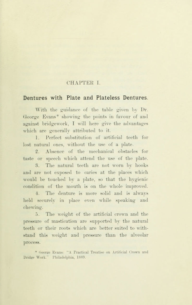 chaitp:k I. Dentures with Plate and Plateless Dentures. With the ouiJanoe of the table o-iveii li\ Dr. (xeorsre Evans* showino; the points in favour of ami against bridge work, I will here give the advantages which are generally attributed to it. 1. Perfect substitution of artificial teeth for lost natural ones, without the use of a plate. 2. Absence of the mechanical obstacles for taste or speech which attend the use of the plate. 3. The natural teeth are not worn by hooks and are not exposed to caries at the places which would be touched bv a plate, so that the hygienic condition of the mouth is on the whole improved. 4. The denture is more solid and is always held securelv in place even while speaking- and chewing. 5. The weight of the artificial crown and the pressure of mastication are supported by the natural teeth or their roots which are better suited to AxHth- stand this weight and pressure than the alveolar process. * <>eorge Evans: A Practical Treatise on Artificial Crown and Bridge Work. Philadelphia. ISSO.